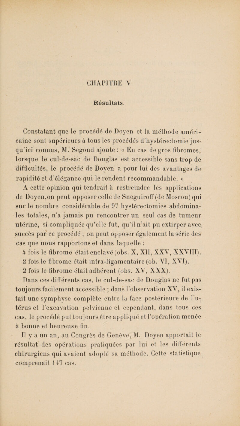 Résultats. Constatant que le procédé de Doyen et la méthode améri¬ caine sont supérieurs à tous les procédés d’hystérectomie jus¬ qu’ici connus, M. Segond ajoute : « En cas de gros fibromes, lorsque le cul-de-sac de Douglas est accessible sans trop de difficultés, le procédé de Doyen a pour lui des avantages de rapidité et d’élégance qui le rendent recommandable. » A cette opinion qui tendrait à restreindre les applications de Doyen,on peut opposer celle de Sneguiroff (de Moscou) qui sur le nombre considérable de 97 hystérectomies abdomina¬ les totales, n’a jamais pu rencontrer un seul cas de tumeur utérine, si compliquée qu’elle fut, qu’il n’ait pu extirper avec succès par ce procédé ; on peut opposer également la série des cas que nous rapportons et dans laquelle : 4 fois le fibrome était enclavé (obs. X, XII, XXY, XXVIII). 2 fois le fibrome était intra-ligamentaire(ob. VI, XVI). 2 fois le fibrome était adhérent (obs. XV, XXX). Dans ces différents cas, le cul-de-sac de Douglas ne fut pas toujours facilement accessible ; dans l’observation XV, il exis¬ tait une symphyse complète entre la face postérieure de l’u¬ térus et l’excavation pelvienne et cependant, dans tous ces cas, le procédé put toujours être appliqué et l’opération menée à bonne et heureuse fin. Il y a un an, au Congrès de Genève, M. Doyen apportait le résultat des opérations pratiquées par lui et les différents chirurgiens qui avaient adopté sa méthode. Cette statistique comprenait 147 cas.