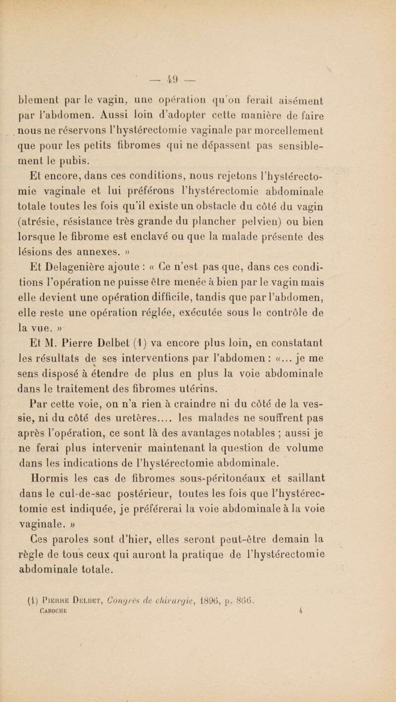 blement par le vagin, une opération qu’on ferait aisément par l’abdomen. Aussi loin d’adopter cette manière de faire nous ne réservons l’hystérectomie vaginale par morcellement que pour les petits fibromes qui ne dépassent pas sensible¬ ment le pubis. Et encore, dans ces conditions, nous rejetons l’hystérecto- mie vaginale et lui préférons l’hystérectomie abdominale totale toutes les fois qu’il existe un obstacle du côté du vagin (atrésie, résistance très grande du plancher pelvien) ou bien lorsque le fibrome est enclavé ou que la malade présente des lésions des annexes. » Et Delagenière ajoute : « Ce n’est pas que, dans ces condi¬ tions l’opération ne puisse être menée à bien par le vagin mais elle devient une opération difficile, tandis que par l’abdomen, elle reste une opération réglée, exécutée sous le contrôle de la vue., )> Et M. Pierre Delbet (1) va encore plus loin, en constatant les résultats de ses interventions par l’abdomen: «... je me sens disposé à étendre de plus en plus la voie abdominale dans le traitement des fibromes utérins. Par cette voie, on n’a rien à craindre ni du côté de la ves- sie, ni du côté des uretères.... les malades ne souffrent pas après l’opération, ce sont là des avantages notables ; aussi je ne ferai plus intervenir maintenant la question de volume dans les indications de l’hystérectomie abdominale. Hormis les cas de fibromes sous-péritonéaux et saillant dans le cul-de-sac postérieur, toutes les fois que l’hystérec- tomie est indiquée, je préférerai la voie abdominale à la voie vaginale. » Ces paroles sont d’hier, elles seront peut-être demain la règle de tous ceux qui auront la pratique de l’hystérectomie abdominale totale. (t) Pierre DëLBët, Congrès de chirurgie, 1896, p. 866. Caboche k