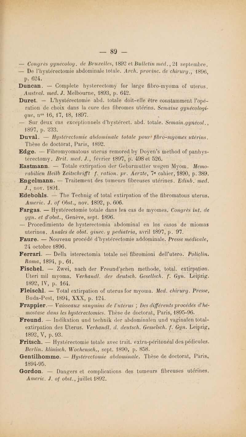 — Congrès gynécolog. de Bruxelles, 1892 ët Bulletin méd., 21 septembre. — De l’hystérectomie abdominale totale. Arch. provinc. de chirurg., 1896, p. 624. Duncan. — Complété hysterectomÿ for large fibro-myoma of utérus. Austral, med. J. Melbourne, 1893, p. 642. Duret. — L'hystérectomie abd. totale doit-elle être constamment l’opé¬ ration de choix dans la cure des fibromes utérins. Semaine gynécologi¬ que,, nos 16, 17, 18, 1897. — Sur deux cas exceptionnels d’hystérect. abd. totale. Semain.qynëcol., 1897, p. 233. Duval. — Hystérectomie abdominale totale pour * fibro-my ornes utérins. Thèse de doctorat, Paris, 1892. Edge. — Fibromyomatous utérus remored by Doyen’s method of panhvs- terectomy. Brit. med. J., février 1897, p*. 498 et 526. Eastmann. — Totale extirpation der Gebarmutter wegen Myom. Memo- rabilien Heilb Zeitschrifft f. ration, pr. Aerzte, 7* cahier, 1890, p. 389. Engelmann. — Traitement des tumeurs fibreuses utérines. Edinb. med. J., nov. 1891. Edebohls. — The Technig of total extirpation of the fibromatous utérus. Americ. J. of Obst., nov. 1892, p. 606. Fargas. — Hystérectomie totale dans les cas de myomes. Congrès int. de gyn. et d’obst., Genève, sept. 1896. •— Procedimiento de hysterectomia abdominal en los casos de miomas uterinos. Anales de obst. ginec. y pecliatria, avril 1897, p. 97. Faure. — Nouveau procédé d’hystérectomie addominale. Presse médicale, 24 octobre 1896. Ferrari. -— Délia isterectomia totale nei fibromioni dell’utero. Policlin. Roma, 1894, p. 61. Fischel. — Zwei, nach der Freund’schen méthode, total, extirpation. ' f jf, • - ■ • ,„r Uteri mil mvoma. Verhandl. der deutsch. Gesellsch. f. Gun. Leipzig. 1892, IV, p.” 164. Fleischl. — Total extirpation of utérus for myoma. Med. chirurg. Presse, Buda-Pest, 1894, XXX, p. 124. Frappier.— Vaisseaux sanguins de l’utérus ; Des différents procédés d’hé¬ mostase dans les hystérectomies. Thèse de doctorat, Paris, 1895-96. Freund. — Indikation und technik der abdominalen und vaginalen total- extirpation des Utérus. Verhandl. d. deutsch. Gesselsch. f. Gyn. Leipzig, 1892, Y, p. 93. Fritsch. — Hystérectomie totale avec trait, extra-péritonéal des pédicules. Berlin, klinisch. Wochensch., sept. 1890, p. 858. Gentilhomme. — Hystérectomie abdominale. Thèse de doctorat, Pans, 1894-95. Gordon. — Dangers et complications des tumeurs fibreuses utérines. Americ. J. of obst., juillet 1892.