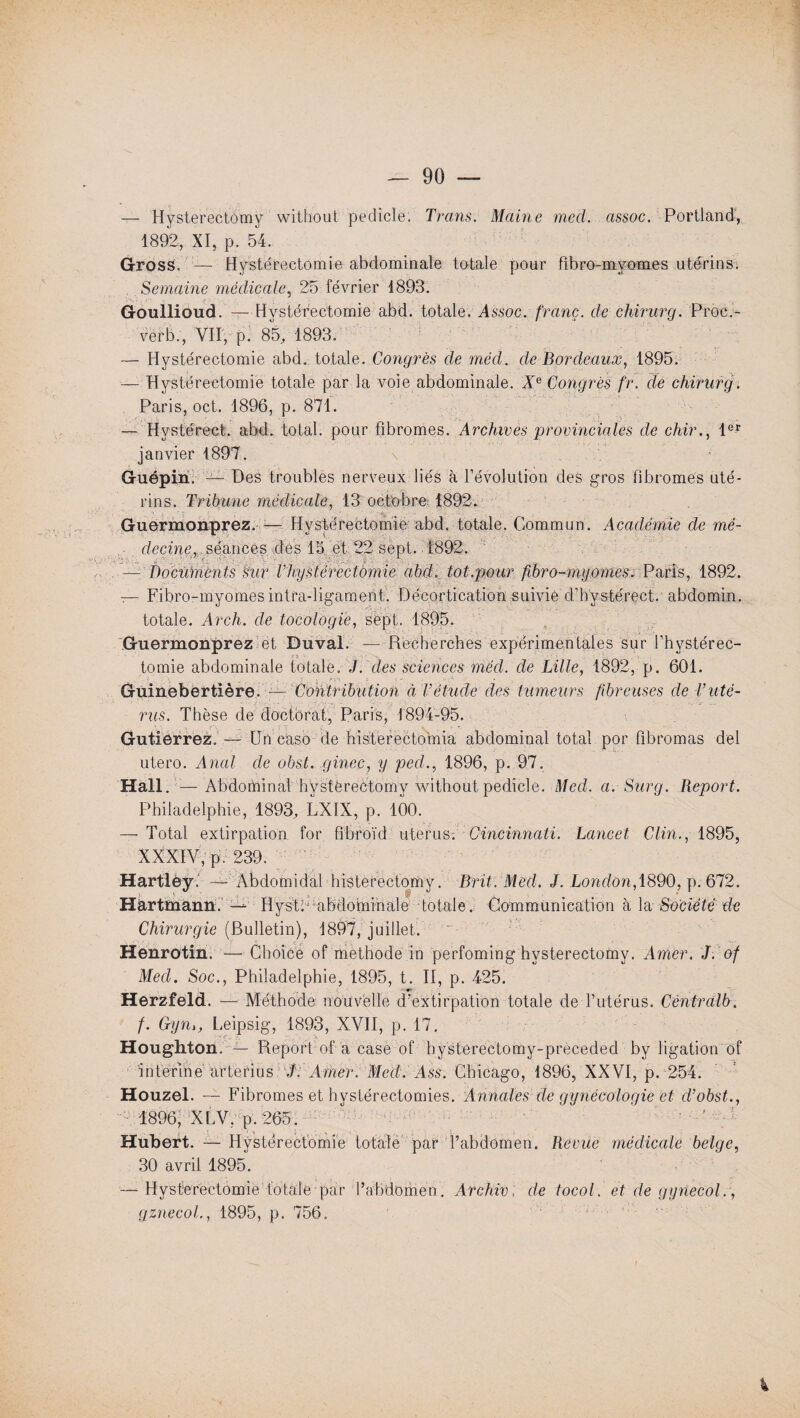 — Hysterectômy without pedicle. Trans. Maine med. assoc. Portland, 1892, XI, p. 54. Gross. — Hystérectomie abdominale totale pour bbro-myom.es utérins. Semaine médicale, 25 février 1893. Goulliôud. — Hystérectomie abd. totale. Assoc. franc, de chirurg. Proc.- vèrb., VII, p. 85, 1893. — Hystérectomie abd. totale. Congrès de méd. de Bordeaux, 1895. — Hystérectomie totale par la voie abdominale. Xe Congrès fr. de chirurg. Paris, oct. 1896, p. 871. — Hvstérect. abd. total, pour fibromes. Archives 'provinciales de chir., 1er janvier 1897. \ Guépiri. — Des troubles nerveux liés à l’évolution des gros fibromes uté¬ rins. Tribune médicale, 13 octobre 1892. Guermonprez. :— Hystérectomie abd. totale. Commun. Académie de mé- • decine, séances des 15. et 22 sept. 1892. — Documents sur Thystérectàmie abd. tôt.pour fibro-myornes. Paris, 1892. — Fibro-myomesintra-ligament. Décortication suivie d’hystérect. abdomin. totale. Arch. cle tocologie, sept. 1895. Guermonprez et Duval. —Recherches expérimentales sur l’hystérec¬ tomie abdominale totale. J. des sciences méd. de Lille, 1892, p. 601. • . a . r'n • ' ’'d' Guinebertière. — Contribution à Vétude des tumeurs fibreuses de Vuté¬ rus. Thèse de doctorat, Paris, 1894-95. Gutierrez. — Un cash de bisterectomia abdominal total por fibromas del utero. Anal de obst. ginec, y ped., 1896, p. 97. Hall. —Abdominal hystèrectomy without pedicle. Med. a. Surg. Report. Philadelphie, 1893, LXIX, p. 100. —- Total extirpation for fibroïd utérus-. Cincinnati. Lancet, Clin., 1895, XXXIV, p. 239. Hartlëy. — Àbdomidal histerectomy. Brit. Med. J. London, 1890, p. 672. Hartmann/ — IIysltf uibdohiihale totale. Communication à la Société de Chirurgie (Bulletin), 1897, juillet. “ Henrotin. — Choice of méthode in perfoming hvsterectomy. Amer. J. of Med. Soc., Philadelphie, 1895, t. II, p. 425. Herzfeld. — Méthode nouvelle d'extirpation totale de l’utérus. Centralb. f. Gyni, Leipsig, 1893, XVII, p. 17. Houghton. — Report of a case of hysterectomy-preceded by ligation of interine arterius J. Amer. Med. Ass. Chicago, 1896, XXVI, p. 254. Houzel. — Fibromes et hystérectomies. Annales de gynécologie et cl’obst., 1896, XLV, p. 265. Hubert. — Hystérectomie totale par l’abdomen. Revue médicale belge, 30 avril 1895. — Hystérectomie totale par l’abdomen. Archivé de tocol. et de gynecol., gznecol., 1895, p. 756.