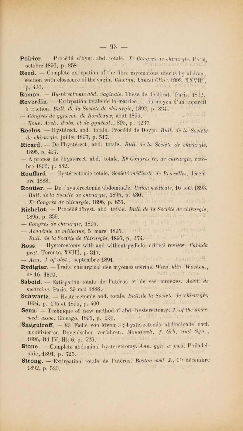 Poirier. — Procédé d’hyst. abd. totale. Xe Congrès de chirurgie. Paris., octobre 1896, p. 858. Reed. — Complète extirpation of the fibro mybmatous utérus by abdom. section with closecure of the vagin. Cincinn. Lancet Clin:, 1892, XXVflf , p. 430. Ramon. — Hystérectomie abd. vaginale. Thèse de doctorat. Paris, 1832. Reverdin. — Extirpation totale de la matrice... au moyen d’un appareil à traction. Bull, de la Société de chirurgie, 1892:, p. 834. 'r— Congrès de- gynécol. de Bordeaux, août 1895. — Noué. Arch. cVobs. et de gynécol., 895, p. 1237. Reclus. — Hystérect. abd. totale. Procédé de Doyen. Bull, de la Société de chirurgie, juillet 1897, p. 517. Ricard. — De l’hystérect. abd. totale. Bull, de la Société de chirurgie, 1895, p. 427. — A propos de l’hystérect. abd. totale. Xe Congrès fr, de chirurqie, octo¬ bre 1896, p. 882. Rouffard. — Hystérectomie total e. Sodé té médical e de Bruxelles, décem¬ bre 1888. Routier. — De l’hystérectomie abdominale. Union médicale, 16 août 1893. — Bull, de la Société de chirurgie, 1895, p. 430. — Xe Congrès de chirurgie, 1896, p. 857. Richelot. — Procédé d’hyst. abd. totale. Bull, de la Société de chirurgie, 1895, p. 339. — Congrès de chirurgie, 1895. 2 — Académie de médecine, 5 mars 1895. — Bull, de la Société de Chirurgie, 1897, p. 474. Ross. — Hysterectomy with and without pedicle., critical review. Canada prat. Toronto, XVIII, p. 317. — Ann. J. of obst., septembre 1891. Rydigier.—Traité chirurgical des myomes utérins. Wien. klin. Wochen., no 16, 1890. ' ;s •' ' Saboid. — Extirpation totale de l’utérus et de ses annexes. Acad, de médecine. Paris, 29 mai 1888/ Schwartz. — Hystérectomie abd. totale. Bnll.de la Société de chirurgie, 1894, p. 175 et 1895, p. 400. ‘ ; Senn. — Technique of new methodof abd. hysterectomy: J. of the amer, med. assoc. Chicago, 1895, p. 225. * * ' Sneguiroff. —83 Fælle von Myem. ; hysterectomia abdominalis nach modifizierten Doyen’schen verfahren. Monatssch. f. Geb. uhcl Gyn., 1896, Bd IV, Hft 6, p . 525. Stone. — Complété abdominal hysterectomy. Ann. gyn. a. pœd. Philadel¬ phie, 1891, p. 725. Strong. — Extirpation totale de hutérus? Boston med. J., 1er décembre 1892, p. 520.