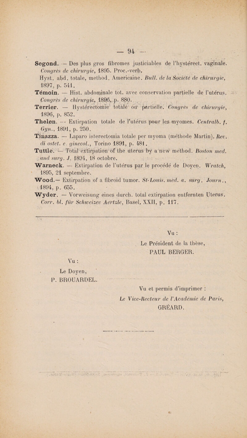 Segond. — Des plus gros fibromes justiciables de l’hystérect. vaginale. Congrès de chirurgie, 1895. Proc.-verb. Hyst. abd. totale, method. Américaine. Bull, de la Société de chirurgie, 1897, p. 541. Témoin. — Hist. abdominale tôt. avec conservation partielle de l’utérus. Congrès de chirurgie, 1896, p. 880. Terrier. — Hyslérectomie totàlè od* partielle. Congrès de chirurgie, 1896, p. 852. Thelen. — Extirpation totale de l’utérus pour les myomes. Centralb. f. Gyn., 1891, p. 250. Tinazza. — Laparo isterectornia totale per myoma (méthode Martin). Rev. cli ostet. e. ginecol., Torino 1891, p. 481. Tuttle. — Total extirpation of the utérus b y a new method. Boston mcd. f. and sur g. J, 1894, 18 octobre. vi ; 4. • Warneck. — Extirpation de l’utérus par le procédé de Doyen. Wratch, 1895, 21 septembre. Wood.— Extirpation of a fibroid tumor. St-Louis, m'ed. a. surg. Journ., 1894, p. 655. Wyd er. — Vorweisung eines durch. total extirpation entfernten Utérus. Corr. bl. fur Schiveizev Aertzle, Basel, XXII, p. 117. Vu: Le Président de la thèse, PAUL BERGER. Vu : Le Doyen, P. BROUARDEL. Vu et permis d’imprimer : Le Vice-Recteur de l’Académie de Paris, GRÉARD.