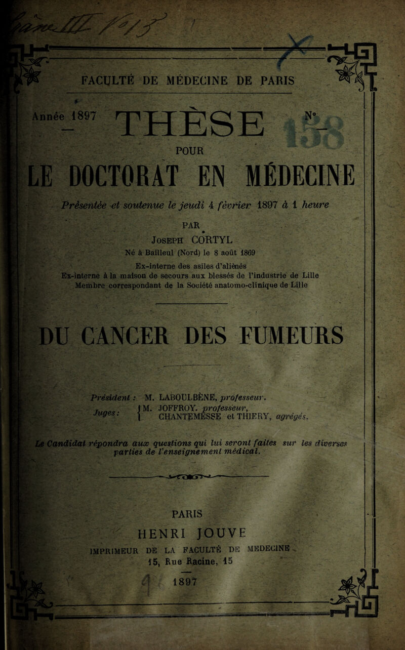 Année 1897 THÈSE N< POUR R. -i- • LE DOCTORAT EN MÉDECINE Présentée et soutenue le jeudi 4 février 1897 à 1 heure PAR Joseph CORTYL Né à Bailleul (Nord) le 8 août 1869 Ex-interne des asiles d’aliénés Ex-interne à la maison de secours aux blessés de l’industrie de Lille Membre correspondant de la Société anatomo-clinique de Lille DU CANCER DES FUMEURS Président : M. LABOULBÈNE, professeur. T J M. JOFFROY. professeur, juges: -j CHANTEMESSE et THIERY, agrégés. Le Candidat répondra aux questions qui lui seront faites sur les diverses parties de l'enseignement médical. X Sir •Cl :> ; PARIS HENRI JOUVE IMPRIMEUR DE LA FACULTÉ DE MEDECINE 15, Rue Racine, 15 â 189? /»• Vf*