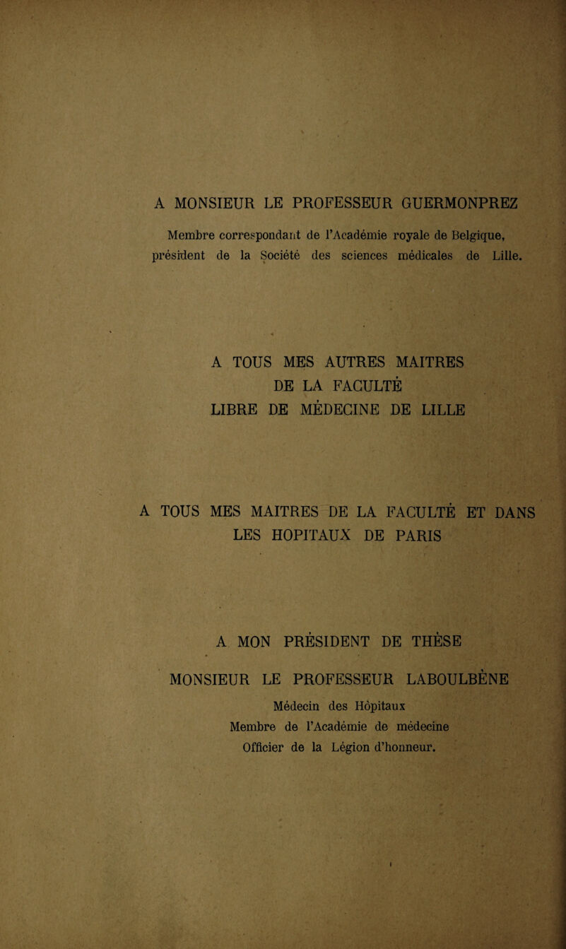 A MONSIEUR LE PROFESSEUR GUERMONPREZ Membre correspondant de l’Académie royale de Belgique, président de la Société des sciences médicales de Lille. A TOUS MES AUTRES MAITRES DE LA FACULTÉ LIBRE DE MÉDECINE DE LILLE A TOUS MES MAITRES DE LA FACULTÉ ET DANS LES HOPITAUX DE PARIS A MON PRÉSIDENT DE THÈSE MONSIEUR LE PROFESSEUR LABOULBÈNE Médecin des Hôpitaux Membre de l’Académie de médecine Officier de la Légion d’honneur.