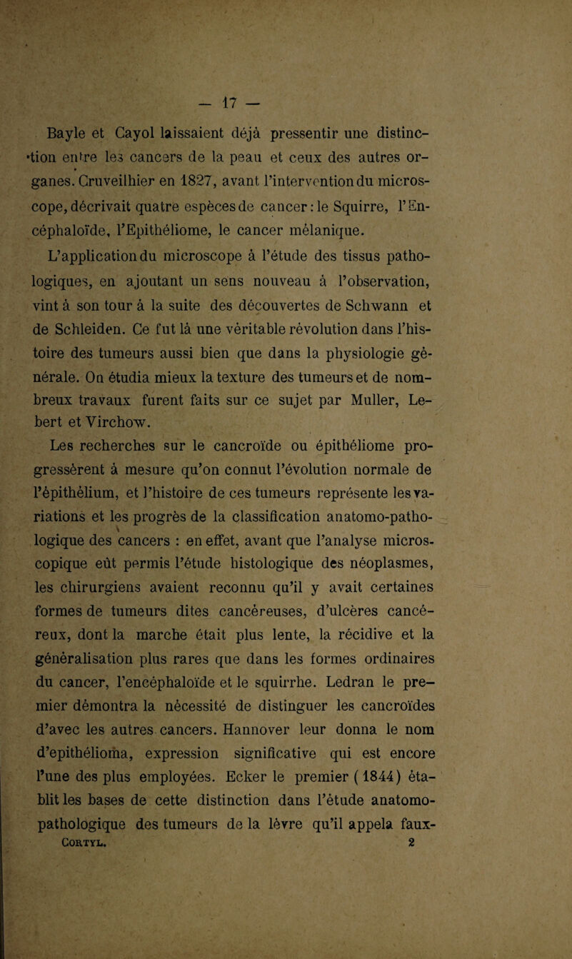 Bayle et Gayol laissaient déjà pressentir une distinc¬ tion entre les cancers de la peau et ceux des autres or- ganes. Cruveilhier en 1827, avant l’intervention du micros¬ cope, décrivait quatre espèces de cancer : le Squirre, Y Kn- céphaloïde, l’Epithéliome, le cancer mélanique. L’application du microscope à l’étude des tissus patho¬ logiques, en ajoutant un sens nouveau à l’observation, vint à son tour à la suite des découvertes de Schwann et de Schleiden. Ce fut là une véritable révolution dans l’his¬ toire des tumeurs aussi bien que dans la physiologie gé¬ nérale. On étudia mieux la texture des tumeurs et de nom¬ breux travaux furent faits sur ce sujet par Muller, Le- bert et Virchow. Les recherches sur le cancroïde ou épithéliome pro¬ gressèrent à mesure qu’on connut l’évolution normale de l’épithélium, et l’histoire de ces tumeurs représente les va¬ riations et les progrès de la classification anatomo-patho- logique des cancers : en effet, avant que l’analyse micros¬ copique eût permis l’étude histologique des néoplasmes, les chirurgiens avaient reconnu qu’il y avait certaines formes de tumeurs dites cancéreuses, d’ulcères cancé¬ reux, dont la marche était plus lente, la récidive et la généralisation plus rares que dans les formes ordinaires du cancer, l’encéphaloïde et le squirrhe. Ledran le pre¬ mier démontra la nécessité de distinguer les cancroïdes d’avec les autres cancers. Hannover leur donna le nom d’epithélioma, expression significative qui est encore l’une des plus employées. Ecker le premier ( 1844) éta¬ blit les bases de cette distinction dans l’étude anatomo¬ pathologique des tumeurs de la lèvre qu’il appela faux-