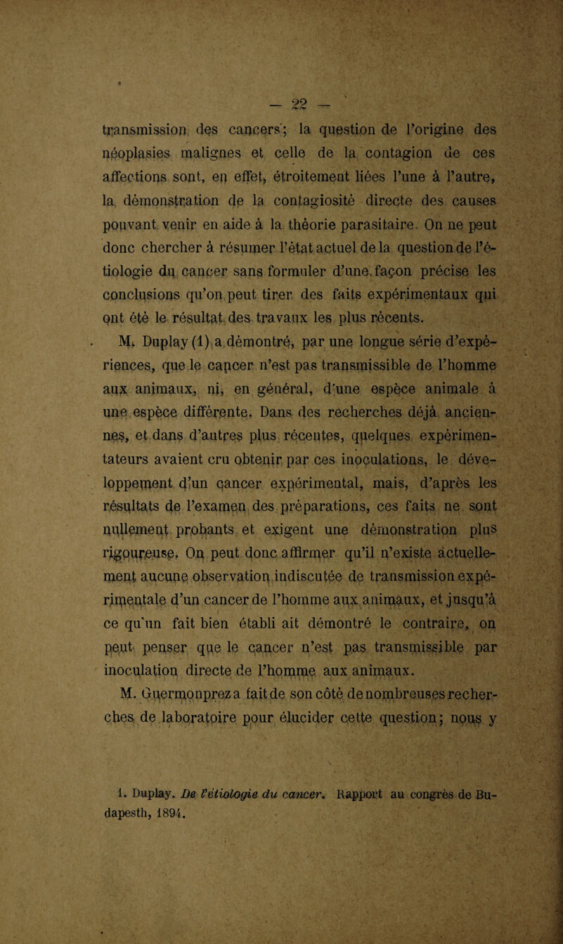 transmission des cancers'; la question de l'origine des / néoplasies malignes et celle de la contagion de ces affections sont, en effet, étroitement liées Tune à l’autre, la démonstration de la contagiosité directe des causes pouvant venir en aide à la théorie parasitaire. On ne peut donc chercher à résumer l’état actuel delà question de l’é¬ tiologie du cancer sans formuler d’une,façon précise les conclusions qu’on peut tirer des faits expérimentaux qui ont été le résultat des travaux les plus récents. Ms. Duplay (1) a démontré, par une longue série d’expé¬ riences, que le capcer n’est pas transmissible de l’homme aux animaux, ni, en général, d'une espèce animale à une espèce différente. Dans des recherches déjà ancien¬ nes, et dans d’autres plus récentes, quelques expérimen¬ tateurs avaient cru obtepir par ces inoculations, le déve¬ loppement d’un cancer expérimental, mais, d’après les résultats de l’examen des préparations, ces faits ne sont nullement probants et exigent une démonstration plus rigoureuse. Ou peut donc affirmer qu’il n’existe actuelle¬ ment aucune observation indiscutée de transmission expé¬ rimentale d’un cancer de l’hopime aux animaux, et jusqu’à ce qu'un fait bien établi ait démontré le contraire, on peut penser que le cancer n’est pas transmissible par inoculation directe de l’homme aux animaux. M. Gpermonpreza fait de son côté de nombreuses recher¬ ches de laboratoire pour élucider cette question; nous y 1. Duplay. De Vétiologie du cancer. Rapport au congrès de Bu- dapesth, 1894,