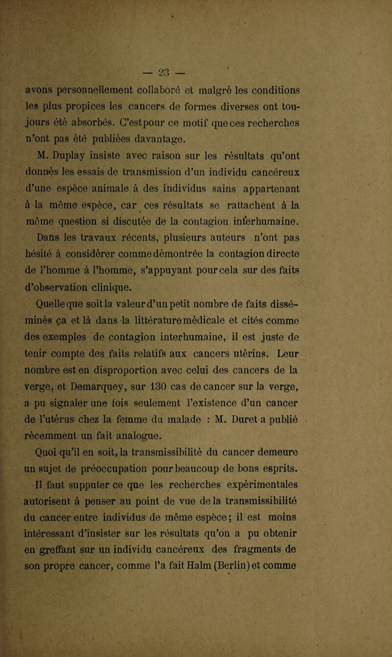 avons personnellement collaboré et malgré les conditions les plus propices les cancers de formes diverses ont tou¬ jours été absorbés. C’estpour ce motif que ces recherches n’ont pas été publiées davantage. M. Duplay insiste avec raison sur les résultats qu’ont donnés les essais de transmission d’un individu cancéreux d’une espèce animale à des individus sains appartenant à la même espèce, car ces résultats se rattachent à la . *■ i 4 môme question si discutée de la contagion interhumaine. Dans les travaux récents, plusieurs auteurs n’ont pas hésité à considérer comme démontrée la contagion directe de l’homme à l’homme, s’appuyant pour cela sur des faits d’observation clinique. Quelle que soit la valeur d’un petit nombre de faits dissé¬ minés ça et là dans la littérature médicale et cités comme des exemples de contagion interhumaine, il est juste de tenir compte des faits relatifs aux cancers utérins. Leur nombre est en disproportion avec celui des cancers de la verge, et Demarquey, sur 130 cas de cancer sur la verge, a pu signaler une fois seulement l’existence d’un cancer de l’utérus chez la femme du malade : M. Duret a publié récemment un fait analogue. Quoi qu’il en soit> la transmissibilité du cancer demeure un sujet de préoccupation pour beaucoup de bons esprits. Il faut supputer ce que les recherches expérimentales autorisent à penser au point de vue delà transmissibilité du cancer entre individus de même espèce ; il est moins intéressant d’insister sur les résultats qu’on a pu obtenir en greffant sur un individu cancéreux des fragments de son propre cancer, comme l’a fait Halm (Berlin) et comme