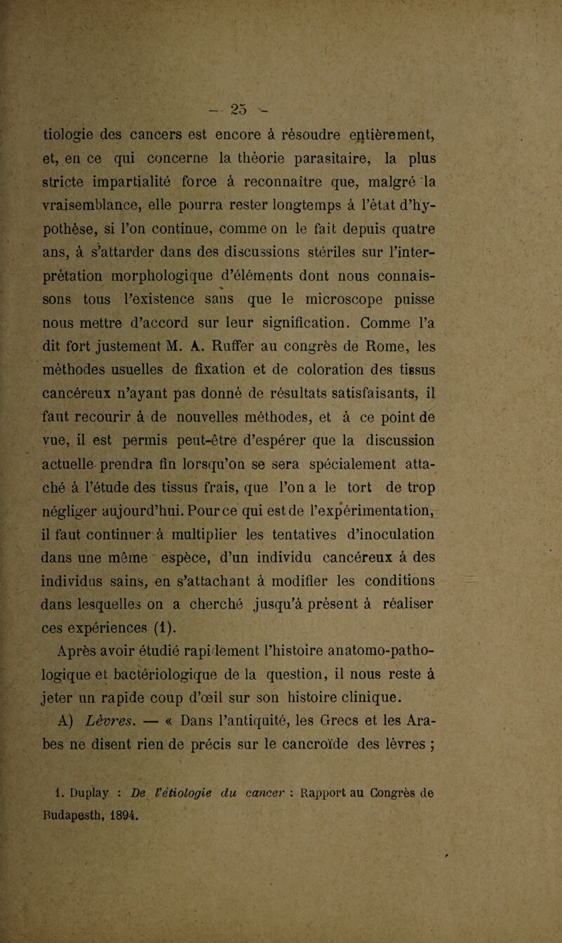 tiologie des cancers est encore à résoudre entièrement, et, en ce qui concerne la théorie parasitaire, la plus stricte impartialité force à reconnaître que, malgré la vraisemblance, elle pourra rester longtemps à l’état d’hy¬ pothèse, si l’on continue, comme on le fait depuis quatre ans, à s’attarder dans des discussions stériles sur l’inter¬ prétation morphologique d’éléments dont nous connais- sons tous l’existence sans que le microscope puisse nous mettre d’accord sur leur signification. Gomme l’a dit fort justement M. A. Ruffer au congrès de Rome, les méthodes usuelles de fixation et de coloration des tissus cancéreux n’ayant pas donné de résultats satisfaisants, il faut recourir â de nouvelles méthodes, et à ce point de vue, il est permis peut-être d’espérer que la discussion actuelle prendra fin lorsqu’on se sera spécialement atta¬ ché à l’étude des tissus frais, que l’on a le tort de trop négliger aujourd’hui. Pour ce qui est de l’expérimentation, il faut continuer à multiplier les tentatives d’inoculation dans une même espèce, d’un individu cancéreux à des individus sains, en s’attachant à modifier les conditions dans lesquelles on a cherché jusqu’à présent à réaliser ces expériences (i). Après avoir étudié rapidement l’histoire anatomo-patho¬ logique et bactériologique de la question, il nous reste à jeter un rapide coup d’oeil sur son histoire clinique. À) Lèvr'es. — « Dans l’antiquité, les Grecs et les Ara¬ bes ne disent rien de précis sur le cancroïde des lèvres ; 1. Duplay : De Vétiologie du cancer : Rapport au Congrès cle