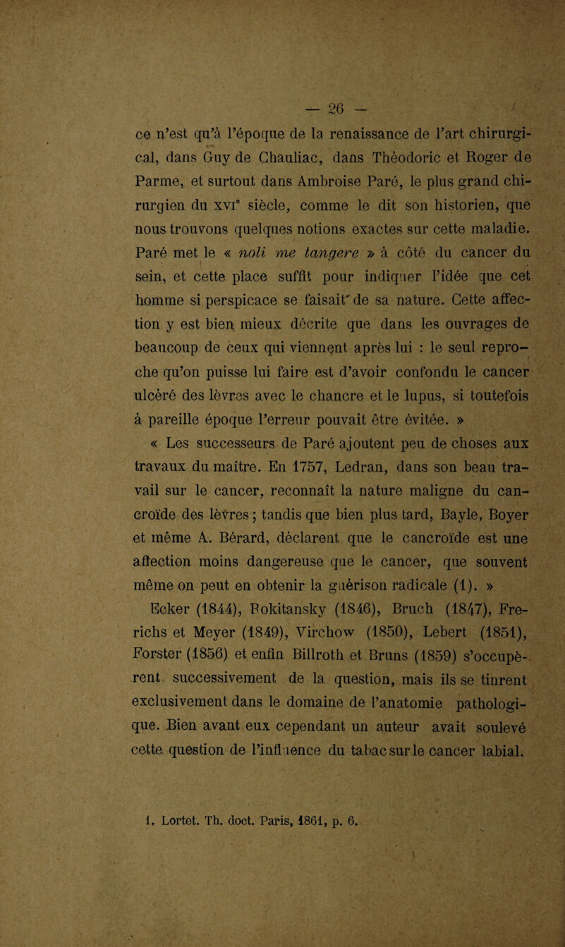 ce n’est qu’à l’époque de la renaissance de l’art chirurgi¬ cal, dans Guy de Ghauliac, dans Thèodoric et Roger de Parme, et surtout dans Ambroise Paré, le plus grand chi¬ rurgien du xvie siècle, comme le dit son historien, que nous trouvons quelques notions exactes sur cette maladie. Paré met le « noli me tangere » à côté du cancer du sein, et cette place suffit pour indiquer l’idée que cet homme si perspicace se faisait'de sa nature. Cette affec¬ tion y est bien mieux décrite que dans les ouvrages de beaucoup de ceux qui viennent après lui : le seul repro¬ che qu’on puisse lui faire est d’avoir confondu le cancer ulcéré des lèvres avec le chancre et le lupus, si toutefois à pareille époque l’erreur pouvait être évitée. » « Les successeurs de Paré ajoutent peu de choses aux travaux du maître. En 1757, Ledran, dans son beau tra¬ vail sur le cancer, reconnaît la nature maligne du can- croïde des lèvres ; tandis que bien plus tard, Bayle, Boyer et même A. Bérard, déclarent que le cancroïde est une affection moins dangereuse que le cancer, que souvent même on peut en obtenir la guérison radicale (1). » Ecker (1844), Bokitansky (1846), Bruch (1847), Fre- richs et Meyer (1849), Virchow (1850), Lebert (1851), Forster (1856) et enfin Billroth et Bruns (1859) s’occupè¬ rent successivement de la question, mais ils se tinrent exclusivement dans le domaine de l’anatomie pathologi¬ que. Bien avant eux cependant un auteur avait soulevé cette question de l’influence du tabac sur le cancer labial. i