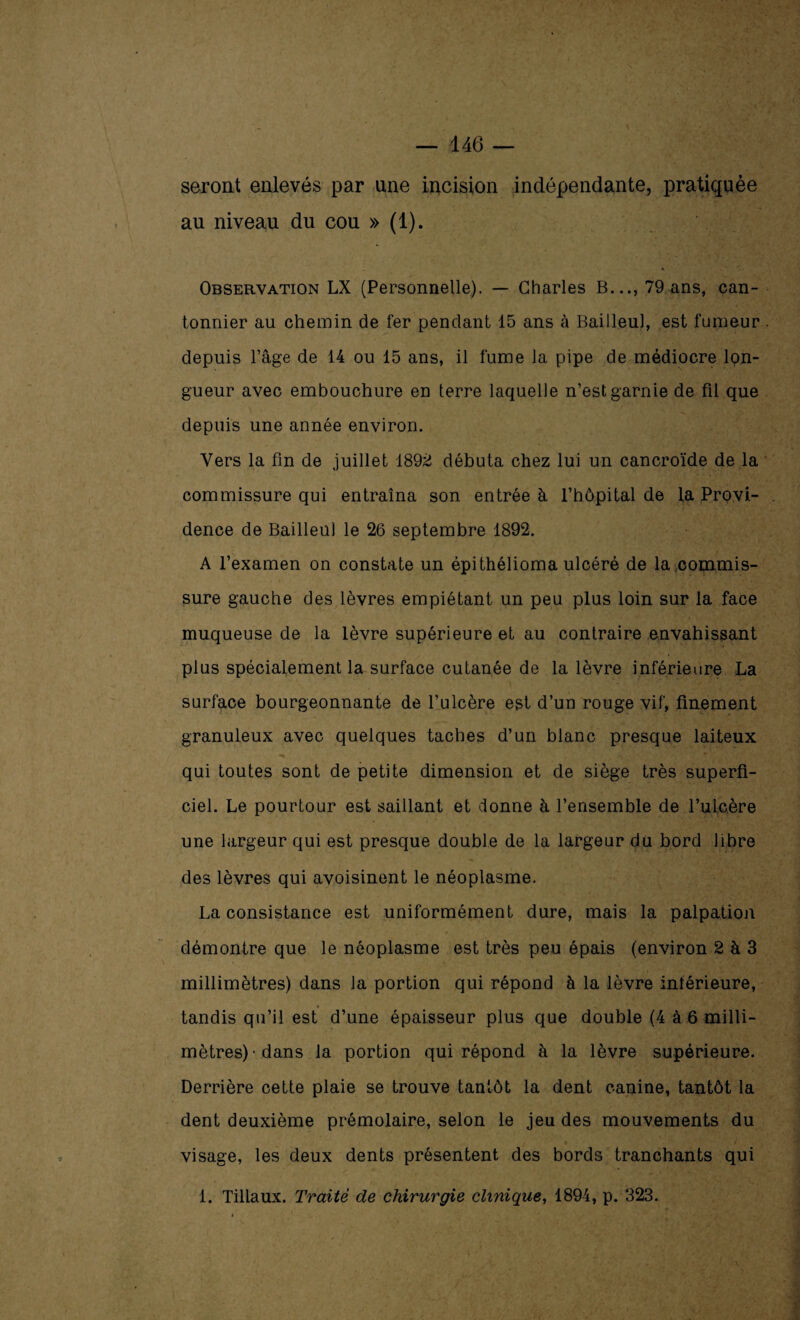 seront enlevés par une incision indépendante, pratiquée au niveau du cou » (1). Observation LX (Personnelle). — Charles B..., 79 ans, can¬ tonnier au chemin de fer pendant 15 ans à Bailleul, est fumeur depuis l’âge de 14 ou 15 ans, il fume la pipe de médiocre lon¬ gueur avec embouchure en terre laquelle n’est garnie de fil que depuis une année environ. Vers la fin de juillet 1892 débuta chez lui un cancroïde de la commissure qui entraîna son entrée à l’hôpital de la Provi¬ dence de Bailleul le 26 septembre 1892. A l’examen on constate un épi thélioma ulcéré de la commis¬ sure gauche des lèvres empiétant un peu plus loin sur la face muqueuse de la lèvre supérieure et au contraire envahissant plus spécialement la surface cutanée de la lèvre inférieure La surface bourgeonnante de l’ulcère est d’un rouge vif, finement granuleux avec quelques taches d’un blanc presque laiteux qui toutes sont de petite dimension et de siège très superfi¬ ciel. Le pourtour est saillant et donne à l’ensemble de l’ulcère une largeur qui est presque double de la largeur du bord libre des lèvres qui avoisinent le néoplasme. La consistance est uniformément dure, mais la palpation démontre que le néoplasme est très peu épais (environ 2 à 3 millimètres) dans la portion qui répond à la lèvre intérieure, « tandis qu’il est d’une épaisseur plus que double (4 à 6 milli¬ mètres) • dans la portion qui répond à la lèvre supérieure. Derrière cette plaie se trouve tantôt la dent canine, tantôt la dent deuxième prémolaire, selon le jeu des mouvements du visage, les deux dents présentent des bords tranchants qui