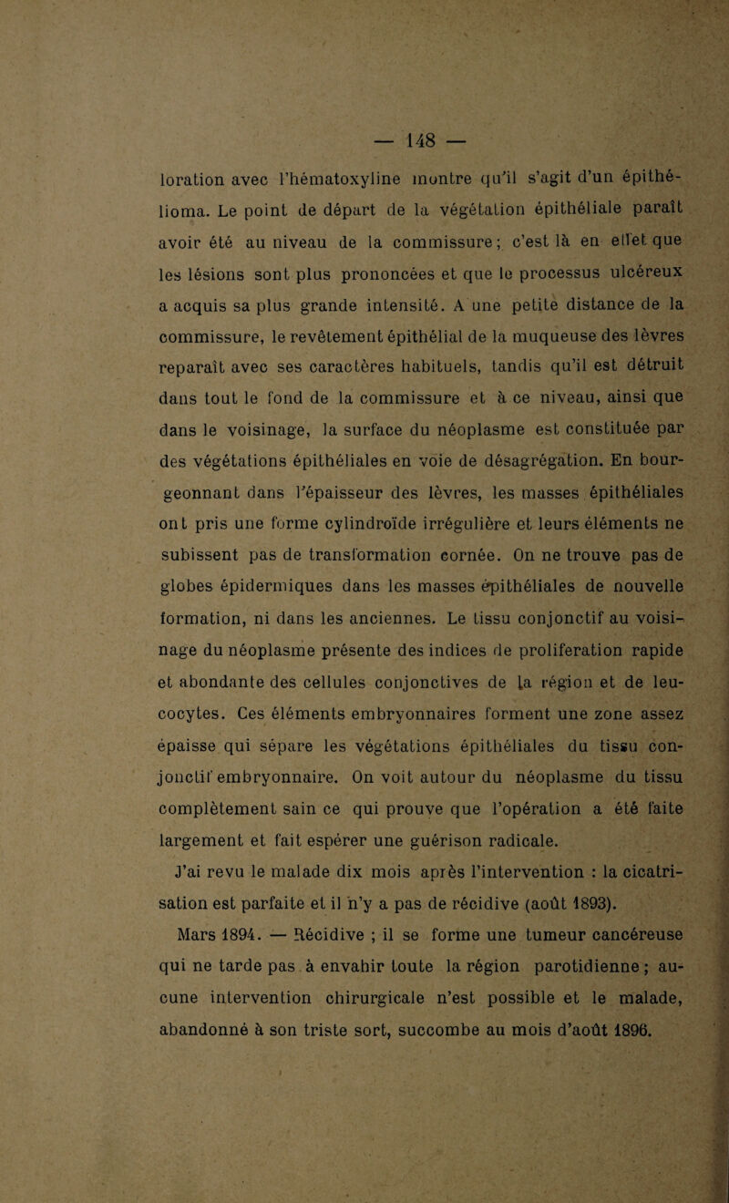 loration avec Fhématoxyline montre qu'il s’agit d’un épithé- lioma. Le point de départ de la végétation épithéliale paraît avoir été au niveau de la commissure; c’est là en effet que les lésions sont plus prononcées et que le processus ulcéreux a acquis sa plus grande intensité. A une petite distance de la commissure, le revêtement épithélial de la muqueuse des lèvres reparaît avec ses caractères habituels, tandis qu’il est détruit dans tout le fond de la commissure et à ce niveau, ainsi que dans le voisinage, la surface du néoplasme est constituée par des végétations épithéliales en voie de désagrégation. En bour¬ geonnant dans l'épaisseur des lèvres, les masses épithéliales ont pris une forme cylindroïde irrégulière et leurs éléments ne subissent pas de transformation cornée. On ne trouve pas de globes épidermiques dans les masses épithéliales de nouvelle formation, ni dans les anciennes. Le tissu conjonctif au voisi¬ nage du néoplasme présente des indices de prolifération rapide et abondante des cellules conjonctives de fa région et de leu¬ cocytes. Ces éléments embryonnaires forment une zone assez épaisse qui sépare les végétations épithéliales du tissu con¬ jonctif embryonnaire. On voit autour du néoplasme du tissu complètement sain ce qui prouve que l’opération a été faite largement et fait espérer une guérison radicale. J’ai revu le malade dix mois après l’intervention : la cicatri¬ sation est parfaite et il n’y a pas de récidive (août 1893). Mars 1894. — Récidive ; il se forme une tumeur cancéreuse qui ne tarde pas à envahir toute la région parotidienne ; au¬ cune intervention chirurgicale n’est possible et le malade, abandonné à son triste sort, succombe au mois d’août 1896. »