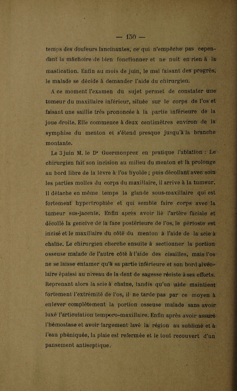 temps des douleurs lancinantes, ce qui n’empêche pas cepen¬ dant la mâchoire de bien fonctionner et ne nuit en rien à la mastication. Enfin au mois de juin, le mal faisant des progrès, le malade se décide à demander l’aide du chirurgien. Ace moment l’examen du sujet permet de constater une tumeur du maxillaire inférieur, située sur le corps de l’os et faisant une saillie très prononcée à la partie inférieure de la joue droite. Elle commence à deux centimètres environ de la symphise du menton et s’étend presque jusqu’à la branche montante. Le 3 juin M. le D* Guermonprez en pratique l’ablation : Le chirurgien fait son incision au milieu du menton et là prolonge au bord libre de la lèvre à l’os hyoïde ; puis décollant avec soin les parties molles du corps du maxillaire, il arrive à la tumeur. 11 détache en même temps la glande sous-maxillaire qui est fortement hypertrophiée et qui semble faire corps avec la V tumeur sus-jacente. Enfin après avoir lié l’artère faciale et décollé la gencive de la face postérieure de l’os, le périoste est incisé et le maxillaire du côté du menton à l'aide de la scie à chaîne. Le chirurgien cherche ensuite à sectionner la portion osseuse malade de l’autre côté à l’aide des cisailles, mais l’os ne se laisse entamer qu’à sa partie inférieure et son bord alvéo¬ laire épaissi au niveau de la dent de sagesse résiste à ses efforts. Reprenant alors la scie à chaîne, tandis qu’un aide maintient fortement l’extrémité de l’os, il ne tarde pas par ce moyen à enlever complètement la portion osseuse malade sans avoir luxé l’articulation temporo-maxillaire. Enfin après avoir assuré l’hémostase et avoir largement lavé la région au sublimé et à l’eau phéniquée, la plaie est refermée et le tout recouvert d’un pansement antiseptique.