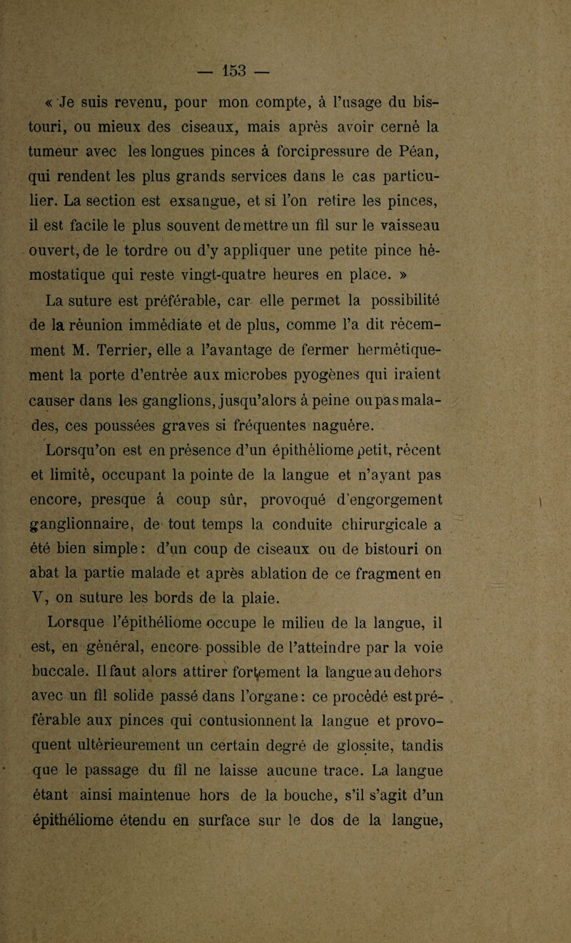 « Je suis revenu, pour mon compte, à l’usage du bis¬ touri, ou mieux des ciseaux, mais après avoir cerné la tumeur avec les longues pinces à forcipressure de Péan, qui rendent les plus grands services dans le cas particu¬ lier. La section est exsangue, et si l’on retire les pinces, il est facile le plus souvent de mettre un fil sur le vaisseau ouvert, de le tordre ou d’y appliquer une petite pince hé¬ mostatique qui reste vingt-quatre heures en place. » La suture est préférable, car elle permet la possibilité de la réunion immédiate et de plus, comme l’a dit récem¬ ment M. Terrier, elle a l’avantage de fermer hermétique¬ ment la porte d’entrée aux microbes pyogènes qui iraient causer dans les ganglions, jusqu’alors à peine oupasmala- des, ces poussées graves si fréquentes naguère. Lorsqu’on est en présence d’un épithèliome petit, récent et limité, occupant la pointe de la langue et n’ayant pas encore, presque â coup sûr, provoqué d’engorgement ganglionnaire, de tout temps la conduite chirurgicale a été bien simple : d’un coup de ciseaux ou de bistouri on abat la partie malade et après ablation de ce fragment en V, on suture les bords de la plaie. Lorsque l’épithéliome occupe le milieu de la langue, il est, en général, encore- possible de l’atteindre par la voie buccale. Il faut alors attirer fortement la langue au dehors avec un fil solide passé dans l’organe: ce procédé est pré¬ férable aux pinces qui contusionnent la langue et provo¬ quent ultérieurement un certain degré de glossite, tandis que le passage du fil ne laisse aucune trace. La langue étant ainsi maintenue hors de la bouche, s’il s’agit d’un épithéliome étendu en surface sur le dos de la langue,