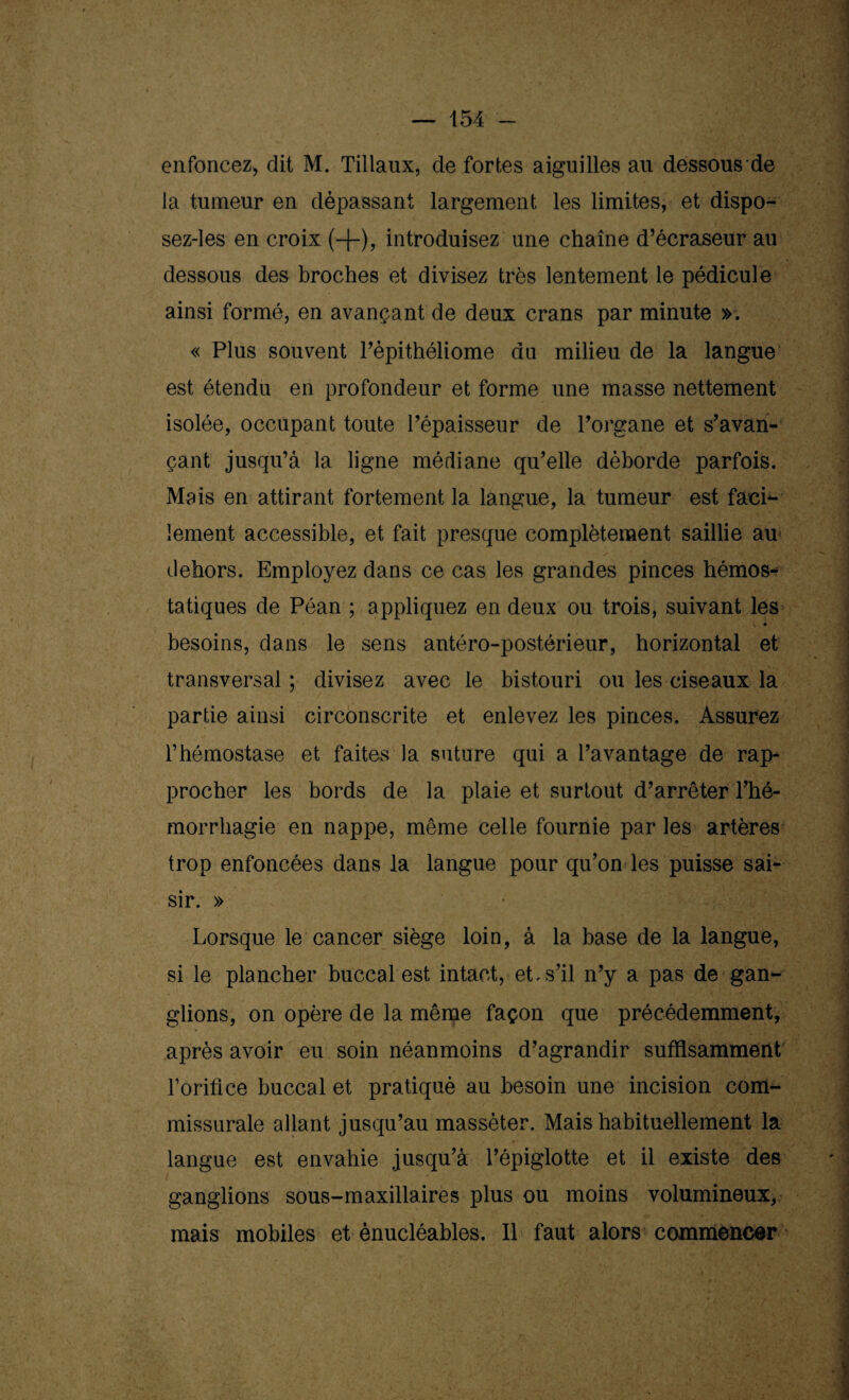 enfoncez, dit M. Tillaux, de fortes aiguilles au dessous de la tumeur en dépassant largement les limites, et dispo- sez-les en croix (-(-), introduisez une chaîne d’écraseur au dessous des broches et divisez très lentement le pédicule ainsi formé, en avançant de deux crans par minute ». « Plus souvent Pépithéliome du milieu de la langue est étendu en profondeur et forme une masse nettement isolée, occupant toute l’épaisseur de l’organe et s’avan¬ çant jusqu’à la ligne médiane qu’elle déborde parfois. Mais en attirant fortement la langue, la tumeur est faci¬ lement accessible, et fait presque complètement saillie au dehors. Employez dans ce cas les grandes pinces hémos-* tatiques de Péan ; appliquez en deux ou trois, suivant les , « besoins, dans le sens antéro-postérieur, horizontal et transversal ; divisez avec le bistouri ou les ciseaux la partie ainsi circonscrite et enlevez les pinces. Assurez l’hémostase et faites la suture qui a l’avantage de rap¬ procher les bords de la plaie et surtout d’arrêter l’hé¬ morrhagie en nappe, même celle fournie par les artères trop enfoncées dans la langue pour qu’on les puisse sai¬ sir. » Lorsque le cancer siège loin, à la base de la langue, si le plancher buccal est intact, et. s’il n’y a pas de gan¬ glions, on opère de la même façon que précédemment, après avoir eu soin néanmoins d’agrandir suffisamment l’orifice buccal et pratiqué au besoin une incision com- missurale allant jusqu’au massèter. Mais habituellement la langue est envahie jusqu’à l’épiglotte et il existe des ganglions sous-maxillaires plus ou moins volumineux, mais mobiles et ènucléables. Il faut alors commencer