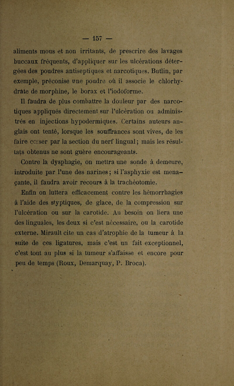 aliments mous et non irritants, de prescrire des lavages buccaux fréquents, d’appliquer sur les ulcérations déter- gées des poudres antiseptiques et narcotiques. Butlin, par exemple, préconise une poudre où il associe le chlorhy¬ drate de morphine, le borax et l’iodoforme. Il faudra de plus combattre la douleur par des narco¬ tiques appliqués directement sur l’ulcération ou adminis¬ trés en injections hypodermiques. Certains auteurs an¬ glais ont tenté, lorsque les souffrances sont vives, de les faire corser par la section du nerf lingual; mais les résul¬ tats obtenus ne sont guère encourageants. Contre la dysphagie, on mettra une sonde à demeure, introduite par l’une des narines ; si l’asphyxie est mena¬ çante, il faudra avoir recours à la trachéotomie. Enfin on luttera efficacement contre les hémorrhagies à l’aide des styptiques, de glace, de la compression sur l’ulcération ou sur la carotide. Au besoin on liera une des linguales, les deux si c’est nécessaire, ou la carotide externe. Mirault cite un cas d’atrophie de la tumeur à la suite de ces ligatures, mais c’est un fait exceptionnel, c’est tout au plus si la tumeur s’affaisse et encore pour peu de temps (Roux, Demarquay, P. Broca).