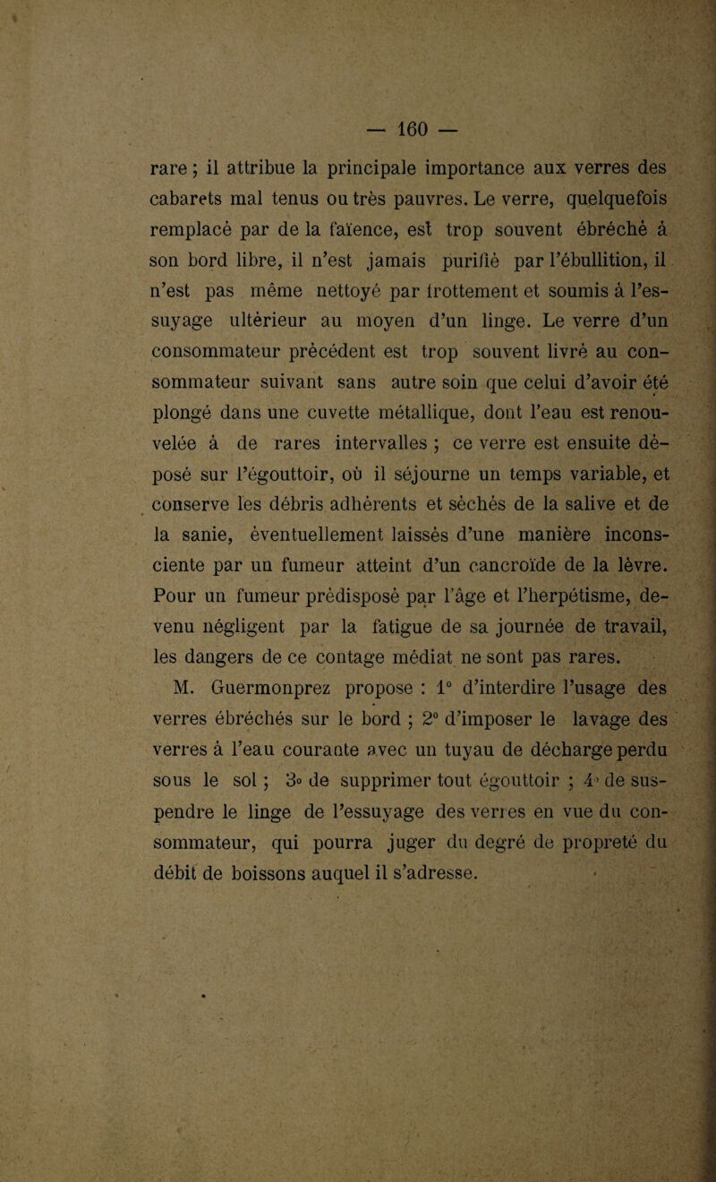 rare ; il attribue la principale importance aux verres des cabarets mal tenus ou très pauvres. Le verre, quelquefois remplacé par de la faïence, est trop souvent ébréché à son bord libre, il n’est jamais purifié par l’ébullition, il n’est pas même nettoyé par frottement et soumis à l’es¬ suyage ultérieur au moyen d’un linge. Le verre d’un consommateur précédent est trop souvent livré au con¬ sommateur suivant sans autre soin que celui d’avoir été plongé dans une cuvette métallique, dont l’eau est renou¬ velée à de rares intervalles ; ce verre est ensuite dé¬ posé sur l’égouttoir, où il séjourne un temps variable, et conserve les débris adhérents et séchés de la salive et de la sanie, éventuellement laissés d’une manière incons¬ ciente par un fumeur atteint d’un cancroïde de la lèvre. Pour un fumeur prédisposé par l’âge et l’herpétisme, de¬ venu négligent par la fatigue de sa journée de travail, les dangers de ce contage médiat ne sont pas rares. M. Guermonprez propose : 1° d’interdire l’usage des verres ébréchés sur le bord ; 2° d’imposer le lavage des verres à l’eau courante avec un tuyau de décharge perdu sous le sol ; 3° de supprimer tout égouttoir ; 4° de sus¬ pendre le linge de l’essuyage des verres en vue du con¬ sommateur, qui pourra juger du degré de propreté du débit de boissons auquel il s’adresse.