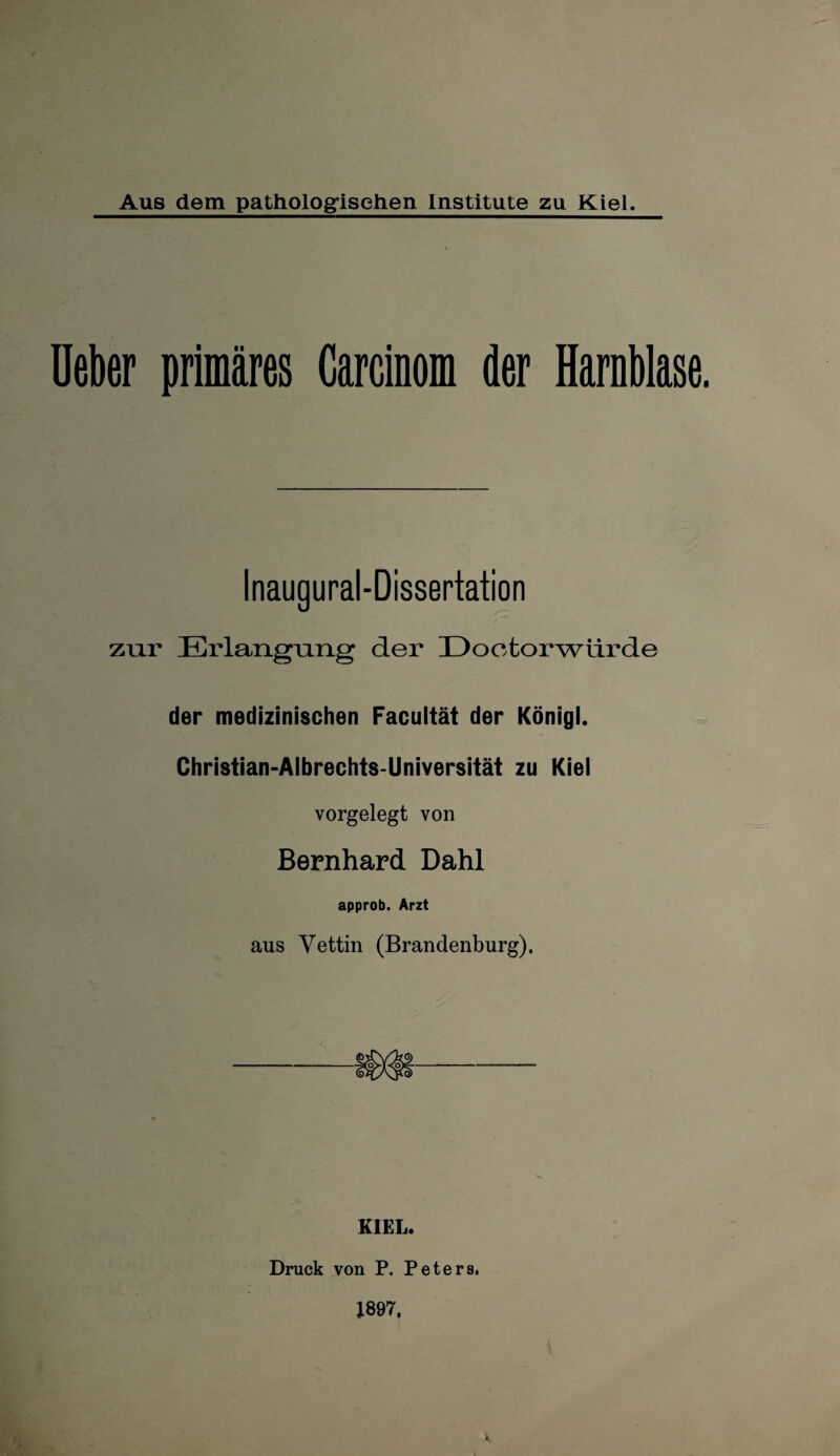 Aus dem pathologischen Institute zu Kiel. lieber primäres Garcinom der Harnblase. Inaugural-Dissertation zur Erlangung der Doctorwürde der medizinischen Facultät der Königl. Christian-Albrechts-Universität zu Kiel vorgelegt von Bernhard Dahl approb. Arzt aus Vettin (Brandenburg). KIEL. Druck von P. Peters. 1897.