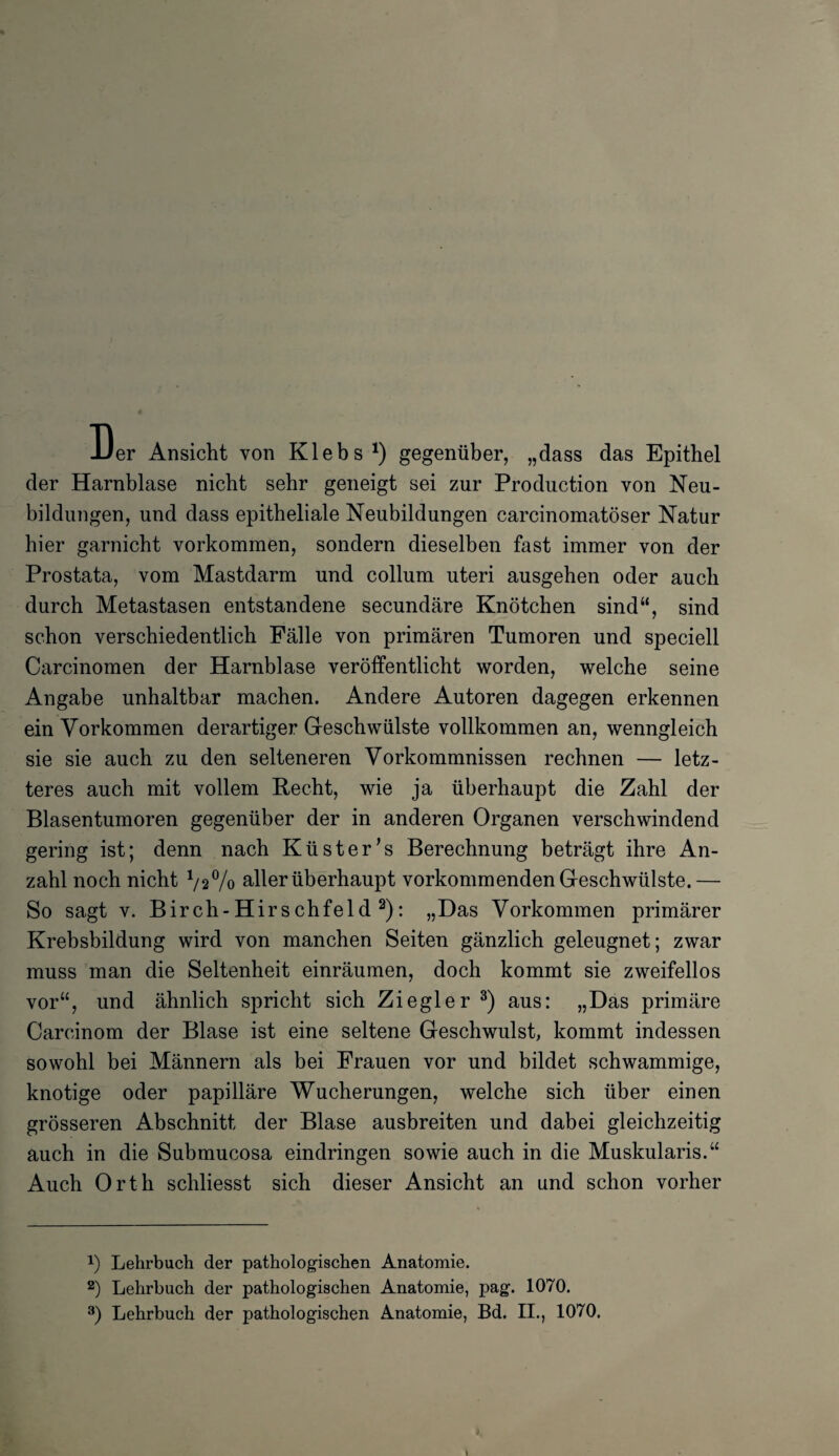 Der Ansicht von Klebs *) gegenüber, „dass das Epithel der Harnblase nicht sehr geneigt sei zur Production von Neu¬ bildungen, und dass epitheliale Neubildungen carcinomatöser Natur hier garnicht Vorkommen, sondern dieselben fast immer von der Prostata, vom Mastdarm und collum uteri ausgehen oder auch durch Metastasen entstandene secundäre Knötchen sind“, sind schon verschiedentlich Fälle von primären Tumoren und speciell Carcinomen der Harnblase veröffentlicht worden, welche seine Angabe unhaltbar machen. Andere Autoren dagegen erkennen ein Vorkommen derartiger Geschwülste vollkommen an, wenngleich sie sie auch zu den selteneren Vorkommnissen rechnen — letz¬ teres auch mit vollem Recht, wie ja überhaupt die Zahl der Blasentumoren gegenüber der in anderen Organen verschwindend gering ist; denn nach Küster's Berechnung beträgt ihre An¬ zahl noch nicht 1/2% aller überhaupt vorkommenden Geschwülste. — So sagt v. Birch-Hirschfeld 2): „Das Vorkommen primärer Krebsbildung wird von manchen Seiten gänzlich geleugnet; zwar muss man die Seltenheit einräumen, doch kommt sie zweifellos vor“, und ähnlich spricht sich Ziegler 3) aus: „Das primäre Carcinom der Blase ist eine seltene Geschwulst, kommt indessen sowohl bei Männern als bei Frauen vor und bildet schwammige, knotige oder papilläre Wucherungen, welche sich über einen grösseren Abschnitt der Blase ausbreiten und dabei gleichzeitig auch in die Submucosa eindringen sowie auch in die Muskularis.“ Auch Orth schliesst sich dieser Ansicht an und schon vorher *) Lehrbuch der pathologischen Anatomie. 2) Lehrbuch der pathologischen Anatomie, pag. 1070. 3) Lehrbuch der pathologischen Anatomie, Bd. II., 1070.