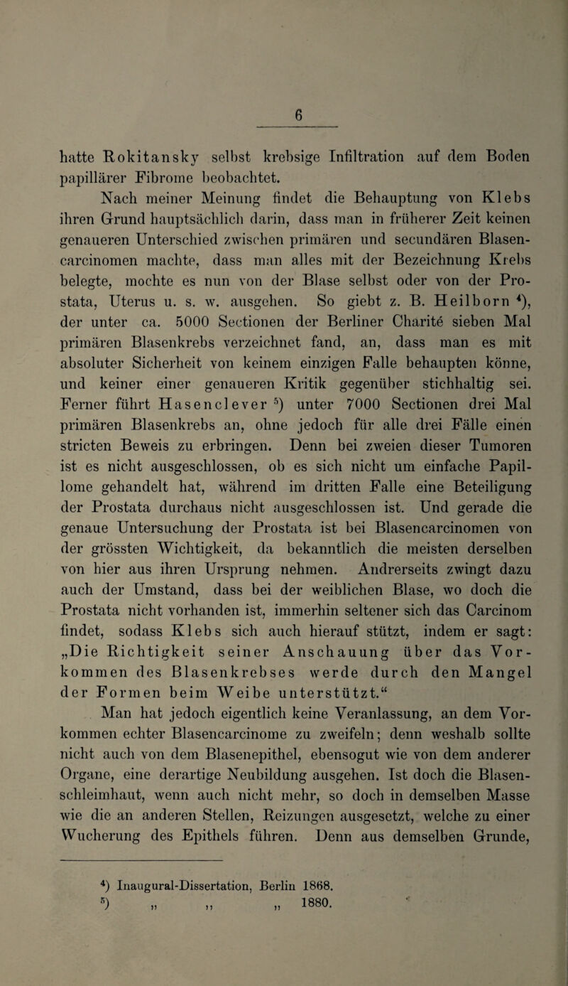 hatte Rokitansky selbst krebsige Infiltration auf dem Boden papillärer Fibrome beobachtet. Nach meiner Meinung findet die Behauptung von Klebs ihren Grund hauptsächlich darin, dass man in früherer Zeit keinen genaueren Unterschied zwischen primären und secundären Blasen- carcinomen machte, dass man alles mit der Bezeichnung Krehs belegte, mochte es nun von der Blase selbst oder von der Pro¬ stata, Uterus u. s. w. ausgehen. So giebt z. B. Heilborn 4), der unter ca. 5000 Sectionen der Berliner Charite sieben Mal primären Blasenkrebs verzeichnet fand, an, dass man es mit absoluter Sicherheit von keinem einzigen Falle behaupten könne, und keiner einer genaueren Kritik gegenüber stichhaltig sei. Ferner führt Hasen clever 5) unter 7000 Sectionen drei Mal primären Blasenkrebs an, ohne jedoch für alle drei Fälle einen stricten Beweis zu erbringen. Denn bei zweien dieser Tumoren ist es nicht ausgeschlossen, ob es sich nicht um einfache Papil¬ lome gehandelt hat, während im dritten Falle eine Beteiligung der Prostata durchaus nicht ausgeschlossen ist. Und gerade die genaue Untersuchung der Prostata ist bei Blasencarcinomen von der grössten Wichtigkeit, da bekanntlich die meisten derselben von hier aus ihren Ursprung nehmen. Andrerseits zwingt dazu auch der Umstand, dass bei der weiblichen Blase, wo doch die Prostata nicht vorhanden ist, immerhin seltener sich das Carcinom findet, sodass Klebs sich auch hierauf stützt, indem er sagt: „Die Richtigkeit seiner Anschauung über das Vor¬ kommen des Blasenkrebses werde durch den Mangel der Formen beim Weibe unterstützt.“ Man hat jedoch eigentlich keine Veranlassung, an dem Vor¬ kommen echter Blasencarcinome zu zweifeln; denn weshalb sollte nicht auch von dem Blasenepithel, ebensogut wie von dem anderer Organe, eine derartige Neubildung ausgehen. Ist doch die Blasen¬ schleimhaut, wenn auch nicht mehr, so doch in demselben Masse wie die an anderen Stellen, Reizungen ausgesetzt, welche zu einer Wucherung des Epithels führen. Denn aus demselben Grunde, 4) Inaugural-Dissertation, Berlin 1868. 5) „ „ „ 1880.