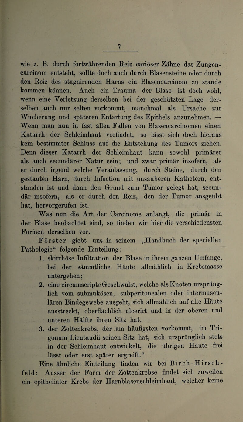 wie z. B. durch fortwährenden Reiz cariöser Zahne das Zungen- carcinora entsteht, sollte doch auch durch Blasensteine oder durch den Reiz des stagnirenden Harns ein Blasencarcinom zu stände kommen können. Auch ein Trauma der Blase ist doch wohl, wenn eine Verletzung derselben bei der geschützten Lage der¬ selben auch nur selten vorkommt, manchmal als Ursache zur Wucherung und späteren Entartung des Epithels anzunehmen. — Wenn man nun in fast allen Fällen von Blasencarcinomen einen Katarrh der Schleimhaut vorfindet, so lässt sich doch hieraus kein bestimmter Schluss auf die Entstehung des Tumors ziehen. Denn dieser Katarrh der Schleimhaut kann sowohl primärer als auch secundärer Natur sein; und zwar primär insofern, als er durch irgend welche Veranlassung, durch Steine, durch den gestauten Harn, durch Infection mit unsauberen Kathetern, ent¬ standen ist und dann den Grund zum Tumor gelegt hat, secun- där insofern, als er durch den Reiz, den der Tumor ansgeübt hat, hervorgerufen ist. Was nun die Art der Carcinome anlangt, die primär in der Blase beobachtet sind, so finden wir hier die verschiedensten Formen derselben vor. Förster giebt uns in seinem „Handbuch der speciellen Pathologie“ folgende Einteilung: ]. skirrhöse Infiltration der Blase in ihrem ganzen Umfange, bei der sämmtliche Häute allmählich in Krebsmasse untergehen; 2. eine circumscripte Geschwulst, welche als Knoten ursprüng¬ lich vom submukösen, subperitonealen oder intermuscu- lären Bindegewebe ausgeht, sich allmählich auf alle Häute ausstreckt, oberflächlich ulcerirt und in! der oberen und unteren Hälfte ihren Sitz hat. 3. der Zottenkrebs, der am häufigsten vorkommt, im Tri- gonum Lieutaudii seinen Sitz hat, sich ursprünglich stets in der Schleimhaut entwickelt, die übrigen Häute frei lässt oder erst später ergreift.“ Eine ähnliche Einteilung finden wir bei Birch-Hirsch- feld: Ausser der Form der Zottenkrebse findet sich zuweilen ein epithelialer Krebs der Harnblasenschleimhaut, welcher keine