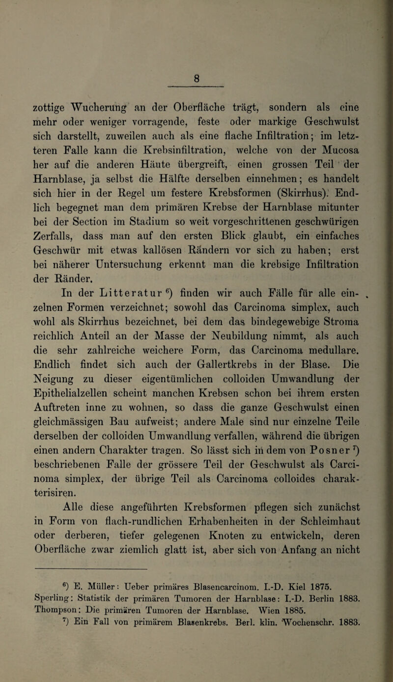 zottige Wucherung an der Oberfläche trägt, sondern als eine mehr oder weniger vorragende, feste oder markige Geschwulst sich darstellt, zuweilen auch als eine flache Infiltration; im letz¬ teren Falle kann die Krebsinfiltration, welche von der Mucosa her auf die anderen Häute übergreift, einen grossen Teil der Harnblase, ja selbst die Hälfte derselben einnehmen; es handelt sich hier in der Regel um festere Krebsformen (Skirrhus). End¬ lich begegnet man dem primären Krebse der Harnblase mitunter bei der Section im Stadium so weit vorgeschrittenen geschwürigen Zerfalls, dass man auf den ersten Blick glaubt, ein einfaches Geschwür mit etwas kallösen Rändern vor sich zu haben; erst bei näherer Untersuchung erkennt man die krebsige Infiltration der Ränder. In der Litteratur6) finden wir auch Fälle für alle ein- . zelnen Formen verzeichnet; sowohl das Carcinoma simplex, auch wohl als Skirrhus bezeichnet, bei dem das bindegewebige Stroma reichlich Anteil an der Masse der Neubildung nimmt, als auch die sehr zahlreiche weichere Form, das Carcinoma medulläre. Endlich findet sich auch der Gallertkrebs in der Blase. Die Neigung zu dieser eigentümlichen colloiden Umwandlung der Epithelialzellen scheint manchen Krebsen schon bei ihrem ersten Auftreten inne zu wohnen, so dass die ganze Geschwulst einen gleichmässigen Bau aufweist; andere Male sind nur einzelne Teile derselben der colloiden Umwandlung verfallen, während die übrigen einen andern Charakter tragen. So lässt sich in dem von Posner 7) beschriebenen Falle der grössere Teil der Geschwulst als Carci¬ noma simplex, der übrige Teil als Carcinoma colloides charak- terisiren. Alle diese angeführten Krebsformen pflegen sich zunächst in Form von flach-rundlichen Erhabenheiten in der Schleimhaut oder derberen, tiefer gelegenen Knoten zu entwickeln, deren Oberfläche zwar ziemlich glatt ist, aber sich von Anfang an nicht 6) E. Müller: Ueber primäres Blasencarcinom. I.-D. Kiel 1875. Sperling: Statistik der primären Tumoren der Harnblase: I.-D. Berlin 1883. Thompson: Die primären Tumoren der Harnblase. Wien 1885. 7) Ein Fall von primärem Blasenkrebs. Berl. klin. 'Wochenschr. 1883.