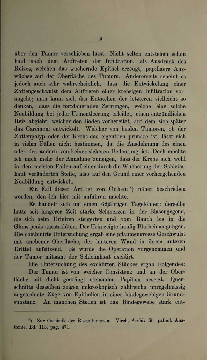 über den Tumor verschieben lässt. Nicht selten entstehen schon bald nach dem Auftreten der Infiltration, als Ausdruck des Reizes, welchen das wuchernde Epithel erzeugt, papillaere Aus¬ wüchse auf der Oberfläche des Tumors. Andererseits scheint es jedoch auch sehr wahrscheinlich, dass die Entwickelung einer Zottengeschwulst dem Auftreten einer krebsigen Infiltration vor¬ angeht; man kann sich das Entstehen der letzteren vielleicht so denken, dass die lortdauernden Zerrungen, welche eine solche Neubildung bei jeder Urinentleerung erleidet, einen entzündlichen Reiz abgiebt, welcher den Boden vorbereitet, auf dem sich später das Carcinom entwickelt. Welcher von beiden Tumoren, ob der Zottenpolyp oder der Krebs das eigentlich primäre ist, lässt sich in vielen Fällen nicht bestimmen, da die Ausdehnung des einen oder des andern von keiner sicheren Bedeutung ist. Doch möchte ich mich mehr der Annahme ‘zuneigen, dass der Krebs sich wohl in den meisten Fällen auf einer durch die Wucherung der Schleim¬ haut veränderten Stelle, also auf den Grund einer vorhergehenden Neubildung entwickelt. Ein Fall dieser Art ist von Cohen 8) näher beschrieben worden, den ich hier mit anführen möchte. Es handelt sich um einen 62jährigen Tagelöhner; derselbe hatte seit längerer Zeit starke Schmerzen in der Blasengegend, die sich beim Uriniren steigerten und vom Bauch bis in die Glans penis ausstrahlten. Der Urin zeigte häufig Blutbeimengungen. Die combinirte Untersuchung ergab eine pflaumengrosse Geschwulst mit unebener Oberfläche, der hinteren Wand in ihrem unteren Drittel aufsitzend. Es wurde die Operation vorgenommen und der Tumor mitsamt der Schleimhaut excidirt. Die Untersuchung des excidirten Stückes ergab Folgendes: Der Tumor ist von weicher Consistenz und an der Ober¬ fläche mit dicht gedrängt stehenden Papillen besetzt. Quer¬ schnitte desselben zeigen mikroskopisch zahlreiche unregelmässig angeordnete Züge von Epithelien in einer bindegewebigen Grund¬ substanz. An manchen Stellen ist das Bindegewebe stark ent- 8) Zur Casuistik der Blasentumoren. Virch. Archiv für pathol. Ana¬ tomie, Bd. 113, pag. 471.