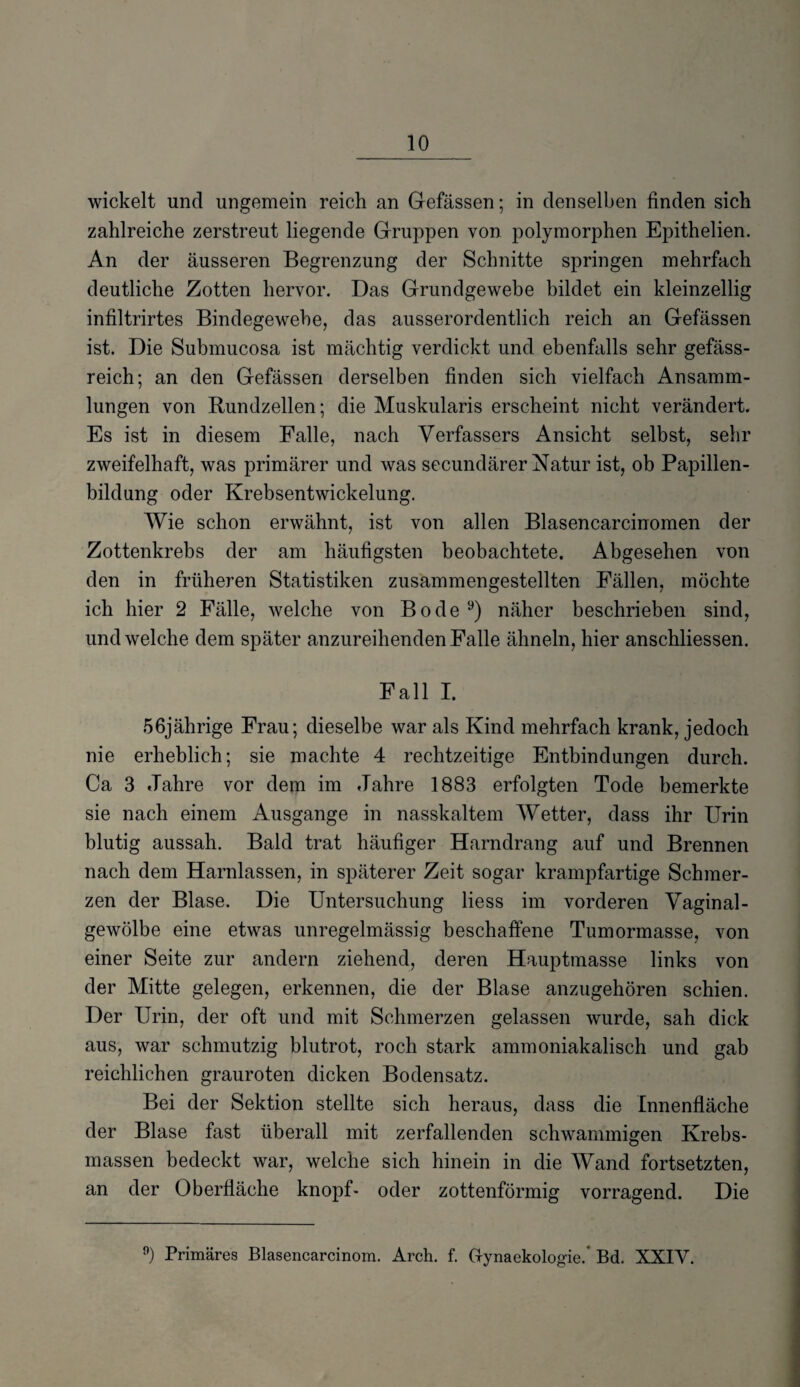 wickelt und ungemein reich an Gefässen; in denselben finden sich zahlreiche zerstreut liegende Gruppen von polymorphen Epithelien. An der äusseren Begrenzung der Schnitte springen mehrfach deutliche Zotten hervor. Das Grundgewebe bildet ein kleinzellig infiltrirtes Bindegewebe, das ausserordentlich reich an Gefässen ist. Die Submucosa ist mächtig verdickt und ebenfalls sehr gefäss- reich; an den Gefässen derselben finden sich vielfach Ansamm¬ lungen von Rundzellen; die Muskularis erscheint nicht verändert. Es ist in diesem Falle, nach Verfassers Ansicht selbst, sehr zweifelhaft, was primärer und was secundärer Natur ist, ob Papillen¬ bildung oder Krebsentwickelung. Wie schon erwähnt, ist von allen Blasencarcinomen der Zottenkrebs der am häufigsten beobachtete. Abgesehen von den in früheren Statistiken zusammengestellten Fällen, möchte ich hier 2 Fälle, welche von Bodey) näher beschrieben sind, und welche dem später anzureihenden Falle ähneln, hier anschliessen. Fall I. 56jährige Frau; dieselbe war als Kind mehrfach krank, jedoch nie erheblich; sie machte 4 rechtzeitige Entbindungen durch. Ca 3 Jahre vor dem im Jahre 1883 erfolgten Tode bemerkte sie nach einem Ausgange in nasskaltem Wetter, dass ihr Urin blutig aussah. Bald trat häufiger Harndrang auf und Brennen nach dem Harnlassen, in späterer Zeit sogar krampfartige Schmer¬ zen der Blase. Die Untersuchung liess im vorderen Vaginal¬ gewölbe eine etwas unregelmässig beschaffene Tumormasse, von einer Seite zur andern ziehend, deren Hauptmasse links von der Mitte gelegen, erkennen, die der Blase anzugehören schien. Der Urin, der oft und mit Schmerzen gelassen wurde, sah dick aus, war schmutzig blutrot, roch stark ammoniakalisch und gab reichlichen grauroten dicken Bodensatz. Bei der Sektion stellte sich heraus, dass die Innenfläche der Blase fast überall mit zerfallenden schwammigen Krebs¬ massen bedeckt war, welche sich hinein in die Wand fortsetzten, an der Oberfläche knöpf- oder zottenförmig vorragend. Die 9) Primäres Blasencarcinom. Arch. f. G-ynaekologie.' Bd. XXIV.