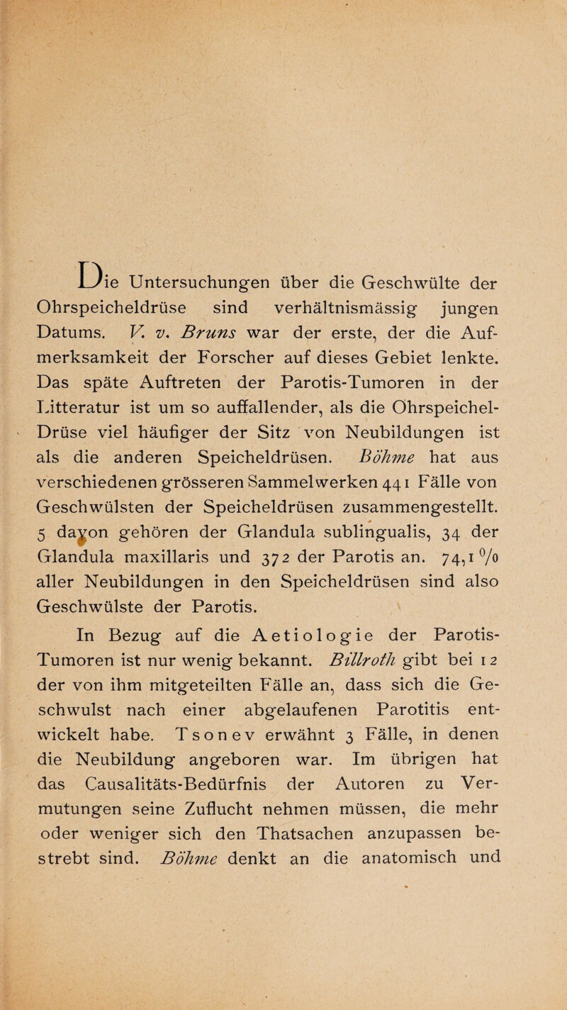 L3ie Untersuchungen über die Geschwülte der Ohrspeicheldrüse sind verhältnismässig jungen Datums. V v. Bruns war der erste, der die Auf¬ merksamkeit der Forscher auf dieses Gebiet lenkte. Das späte Auftreten der Parotis-Tumoren in der Litteratur ist um so auffallender, als die Ohrspeichel- Drüse viel häufiger der Sitz von Neubildungen ist als die anderen Speicheldrüsen. Böhme hat aus verschiedenen grösseren Sammelwerken 441 Fälle von Geschwülsten der Speicheldrüsen zusammengestellt. 0 5 da^on gehören der Glandula sublingualis, 34 der Glandula maxillaris und 372 der Parotis an. 74,1% aller Neubildungen in den Speicheldrüsen sind also Geschwülste der Parotis. In Bezug auf die Aetiolog'ie der Parotis- Tumoren ist nur wenig bekannt. Billroth gibt bei 1 2 der von ihm mitgeteilten Fälle an, dass sich die Ge¬ schwulst nach einer abgelaufenen Parotitis ent¬ wickelt habe. Tsonev erwähnt 3 Fälle, in denen die Neubildung angeboren war. Im übrigen hat das Causalitäts-Bedürfnis der Autoren zu Ver¬ mutungen seine Zuflucht nehmen müssen, die mehr oder weniger sich den Thatsachen anzupassen be¬ strebt sind. Böhme denkt an die anatomisch und