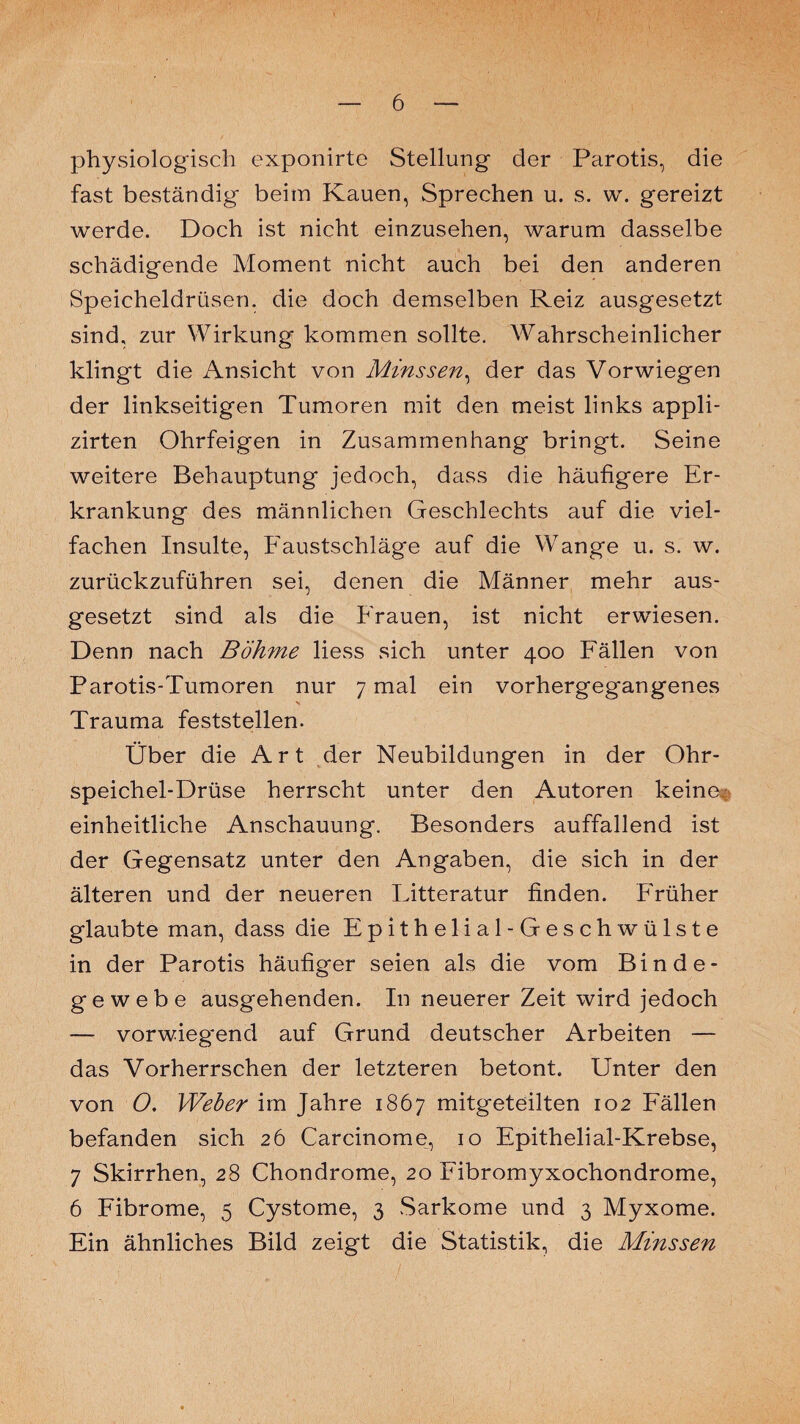 physiologisch exponirte Stellung der Parotis, die fast beständig beim Kauen, Sprechen u. s. w. gereizt werde. Doch ist nicht einzusehen, warum dasselbe schädigende Moment nicht auch bei den anderen Speicheldrüsen, die doch demselben Reiz ausgesetzt sind, zur Wirkung kommen sollte. Wahrscheinlicher klingt die Ansicht von Minssen, der das Vorwiegen der linkseitigen Tumoren mit den meist links appli- zirten Ohrfeigen in Zusammenhang bringt. Seine weitere Behauptung jedoch, dass die häufigere Er¬ krankung des männlichen Geschlechts auf die viel¬ fachen Insulte, Faustschläge auf die Wange u. s. w. zurückzuführen sei, denen die Männer mehr aus¬ gesetzt sind als die Frauen, ist nicht erwiesen. Denn nach Böhme liess sich unter 400 Fällen von Parotis-Tumoren nur 7 mal ein vorhergegangenes Trauma feststellen. Über die Art der Neubildungen in der Ohr¬ speichel-Drüse herrscht unter den Autoren keine; einheitliche Anschauung. Besonders auffallend ist der Gegensatz unter den Angaben, die sich in der älteren und der neueren Fitteratur finden. Früher glaubte man, dass die Epithelial-Geschwülste in der Parotis häufiger seien als die vom Binde¬ gewebe ausgehenden. In neuerer Zeit wird jedoch — vorwiegend auf Grund deutscher Arbeiten — das Vorherrschen der letzteren betont. Unter den von O. Weber im Jahre 1867 mitgeteilten 102 Fällen befanden sich 26 Carcinome, 10 Epithelial-Krebse, 7 Skirrhen, 28 Chondrome, 20 Fibromyxochondrome, 6 Fibrome, 5 Cystome, 3 Sarkome und 3 Myxome. Ein ähnliches Bild zeigt die Statistik, die Minssen