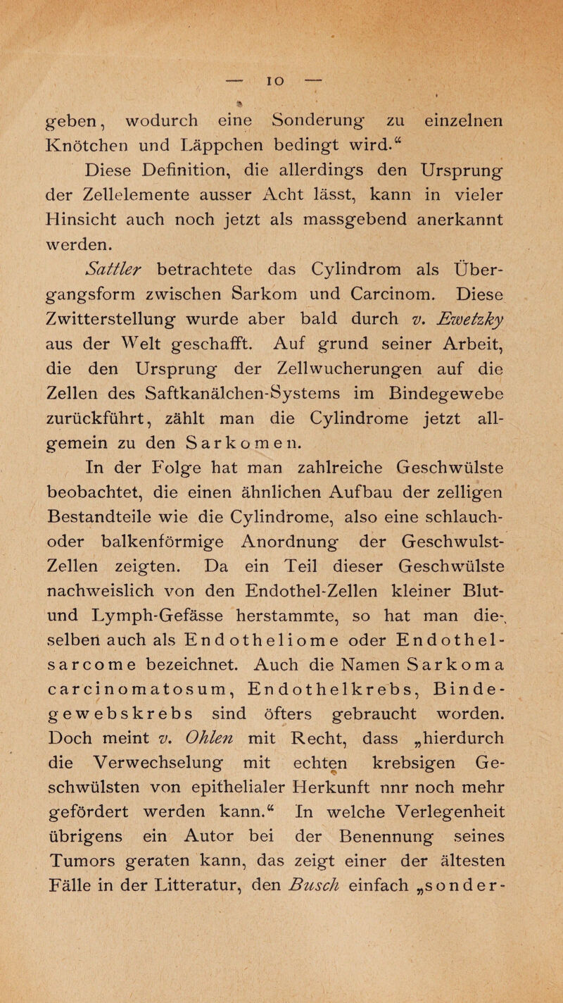 IO geben, wodurch eine Sonderung zu einzelnen Knötchen und Läppchen bedingt wird.“ Diese Definition, die allerdings den Ursprung der Zellelemente ausser iVcht lässt, kann in vieler Hinsicht auch noch jetzt als massgebend anerkannt werden. Sattler betrachtete das Cylindrom als Über¬ gangsform zwischen Sarkom und Carcinom. Diese Zwitterstellung wurde aber bald durch v. Ewetzky aus der Welt geschafft. Auf grund seiner Arbeit, die den Ursprung der Zellwucherungen auf die Zellen des Saftkanälchen-Systems im Bindegewebe zurückführt, zählt man die Cylindrome jetzt all¬ gemein zu den Sarkomen. In der Folge hat man zahlreiche Geschwülste beobachtet, die einen ähnlichen Aufbau der zelligen Bestandteile wie die Cylindrome, also eine schlauch- oder balkenförmige Anordnung der Geschwulst- Zellen zeigten. Da ein Teil dieser Geschwülste nachweislich von den Endothel-Zellen kleiner Blut- und Lymph-Gefässe herstammte, so hat man die-, selben auch als E n d o t h e 1 i o m e oder Endothel- sarcome bezeichnet. Auch die Namen Sark om a carcinomatosum, Endothelkrebs, Binde- gewebskrebs sind öfters gebraucht worden. Doch meint v. Ohlen mit Recht, dass „hierdurch die Verwechselung mit echten krebsigen Ge¬ schwülsten von epithelialer Herkunft nnr noch mehr gefördert werden kann.“ In welche Verlegenheit übrigens ein Autor bei der Benennung seines Tumors geraten kann, das zeigt einer der ältesten Fälle in der Litteratur, den Busch einfach „sonder-