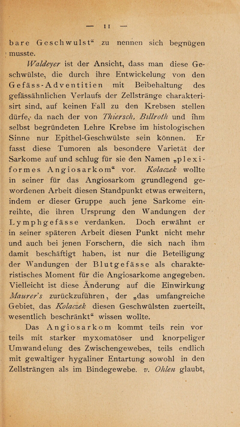 bare Geschwulst“ zu nennen sich begnügen > musste. Waldeyer ist der Ansicht, dass man diese Ge¬ schwülste, die durch ihre Entwickelung von den Gefäss-Adventitien mit Beibehaltung des gefässähnlichen Verlaufs der Zellstränge charakteri- sirt sind, auf keinen Fall zu den Krebsen stellen dürfe,- da nach der von Thier sch, Billroth und ihm selbst begründeten Lehre Krebse im histologischen Sinne nur Epithel-Geschwülste sein können. Er fasst diese Tumoren als besondere Varietät der Sarkome auf und schlug für sie den Namen „plexi¬ formes Angiosarkom“ vor. Kolaczek wollte in seiner für das Angiosarkom grundlegend ge¬ wordenen Arbeit diesen Standpunkt etwas erweitern, indem er dieser Gruppe auch jene Sarkome ein¬ reihte, die ihren Ursprung den Wandungen der Lymphgefässe verdanken. Doch erwähnt er in seiner späteren Arbeit diesen Punkt nicht mehr und auch bei jenen Forschern, die sich nach ihm damit beschäftigt haben, ist nur die Beteiligung der Wandungen der Blutgefässe als charakte¬ ristisches Moment für die Angiosarkome angegeben. Vielleicht ist diese Änderung auf die Einwirkung Maurer s zurückzuführen, der „das umfangreiche Gebiet, das Kolaczek diesen Geschwülsten zuerteilt, wesentlich beschränkt“ wissen wollte. Das Angiosarkom kommt teils rein vor teils mit starker myxomatöser und knorpeliger Umwandelung des Zwischengewebes, teils endlich mit gewaltiger hygaliner Entartung sowohl in den Zellsträngen als im Bindegewebe, v. Ohlen glaubt,