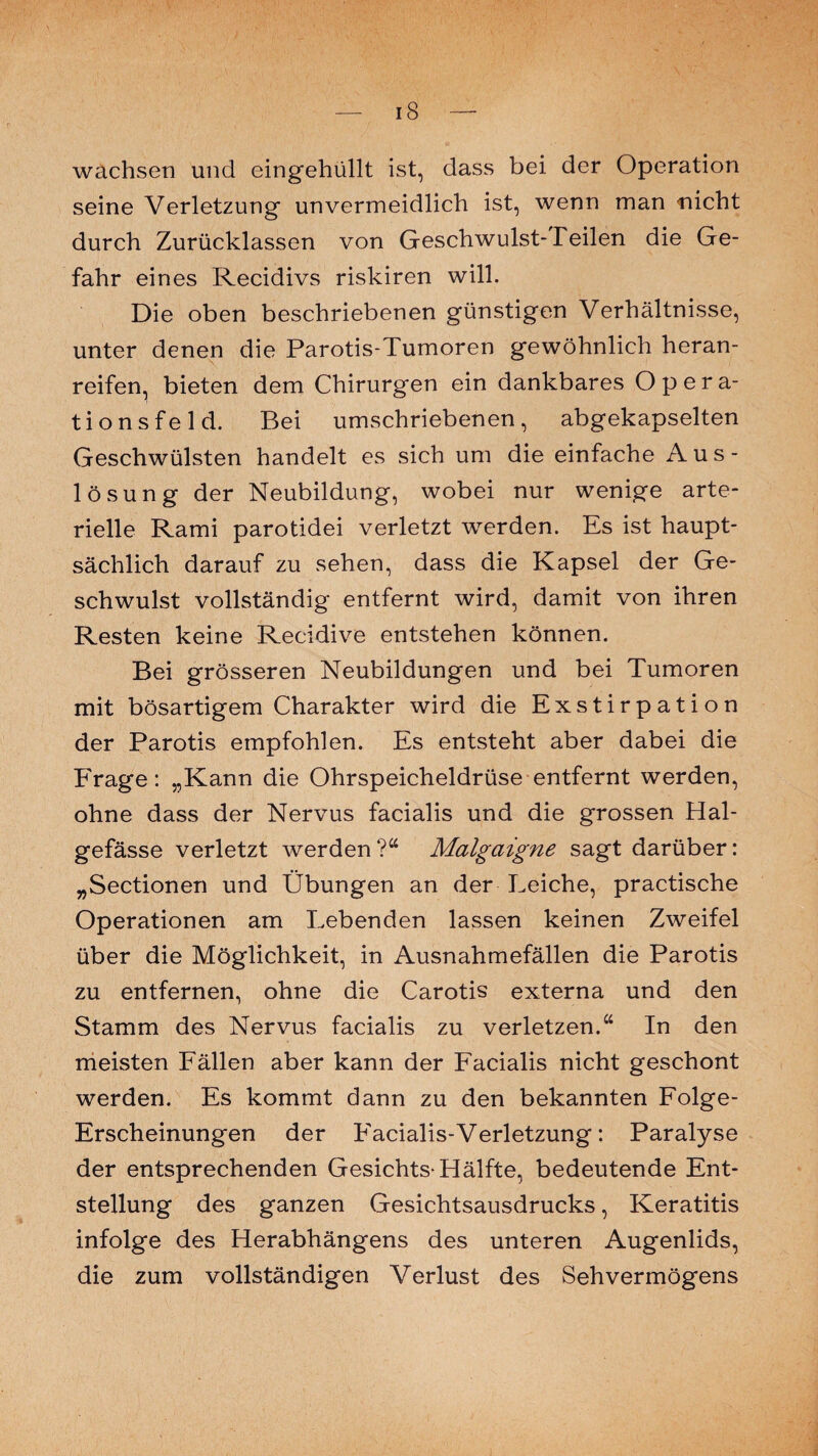 iS — wachsen und eingehüllt ist, dass bei der Operation seine Verletzung unvermeidlich ist, wenn man nicht durch Zurücklassen von Geschwulst-Teilen die Ge¬ fahr eines Recidivs riskiren will. Die oben beschriebenen günstigen Verhältnisse, unter denen die Parotis-Tumoren gewöhnlich heran¬ reifen, bieten dem Chirurgen ein dankbares Opera¬ tionsfeld. Bei umschriebenen, abgekapselten Geschwülsten handelt es sich um die einfache Aus¬ lösung der Neubildung, wobei nur wenige arte¬ rielle Rami parotidei verletzt werden. Es ist haupt¬ sächlich darauf zu sehen, dass die Kapsel der Ge¬ schwulst vollständig entfernt wird, damit von ihren Resten keine Recidive entstehen können. Bei grösseren Neubildungen und bei Tumoren mit bösartigem Charakter wird die Exstirpation der Parotis empfohlen. Es entsteht aber dabei die Frage: „Kann die Ohrspeicheldrüse entfernt werden, ohne dass der Nervus facialis und die grossen Hal- gefässe verletzt werden?“ Malgciigne sagt darüber: „Sectionen und Übungen an der Leiche, practische Operationen am Lebenden lassen keinen Zweifel über die Möglichkeit, in Ausnahmefällen die Parotis zu entfernen, ohne die Carotis externa und den Stamm des Nervus facialis zu verletzen.“ In den meisten Fällen aber kann der Facialis nicht geschont werden. Es kommt dann zu den bekannten Folge- Erscheinungen der Facialis-Verletzung: Paralyse der entsprechenden Gesichts-Hälfte, bedeutende Ent¬ stellung des ganzen Gesichtsausdrucks, Keratitis infolge des Herabhängens des unteren Augenlids, die zum vollständigen Verlust des Sehvermögens