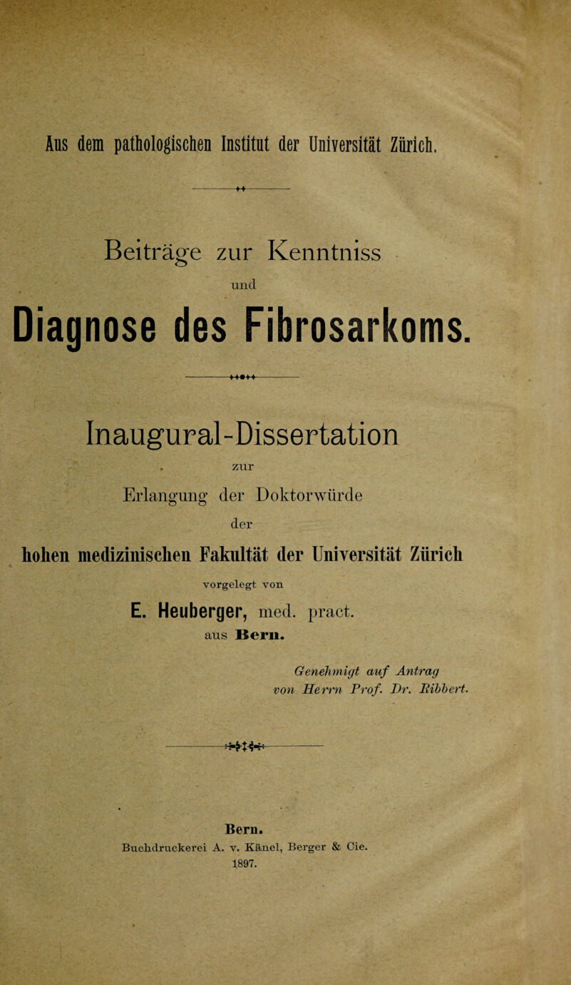 Aus dem pathologischen Institut der Universität Zürich. +~f Beiträge zur Kenntniss und Diagnose des Fibrosarkoms Inaugural-Dissertation zur Erlangung der Doktorwürde der hohen medizinischen Fakultät der Universität Zürich vorgelegt von E. Heuberger, med. pract. aus Bern. Genehmigt auf Antrag von Herrn Prof. Pr. Bibbert. -******- Bern. Buchdruckerei A. v. Känel, Berger & Oie. 1897.