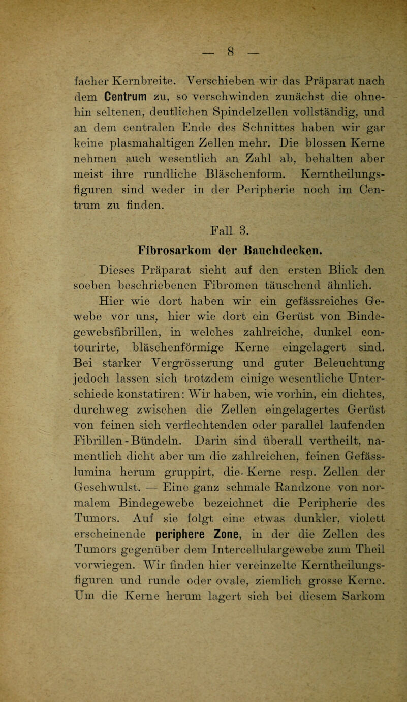 facher Kernbreite. Verschieben wir das Präparat nach dem Centrum zu, so verschwinden zunächst die ohne¬ hin seltenen, deutlichen Spindelzellen vollständig, und an dem centralen Ende des Schnittes haben wir gar keine plasmahaltigen Zellen mehr. Die blossen Kerne nehmen auch wesentlich an Zahl ab, behalten aber meist ihre rundliche Bläschenform. Kerntheilungs- figuren sind weder in der Peripherie noch im Cen¬ trum zu finden. Fall 3. Fibrosarkoin der Bauclidecken. Dieses Präparat sieht auf den ersten Blick den soeben beschriebenen Fibromen täuschend ähnlich. Hier wie dort haben wir ein gefässreiches Ge- webe vor uns, hier wie dort ein Gferlist von Binde- gewebsfibrillen, in welches zahlreiche, dunkel con- tourirte, bläschenförmige Kerne eingelagert sind. Bei starker Vergrösserung und guter Beleuchtung jedoch lassen sich trotzdem einige wesentliche Unter¬ schiede konstatiren: Wir haben, wie vorhin, ein dichtes, durchweg zwischen die Zellen eingelagertes Gerüst von feinen sich verflechtenden oder parallel laufenden Fibrillen-Bündeln. Darin sind überall vertheilt, na¬ mentlich dicht aber um die zahlreichen, feinen Gef äs s- lumina herum gruppirt, die- Kerne resp. Zellen der Geschwulst. — Eine ganz schmale ßandzone von nor¬ malem Bindegewebe bezeichnet die Peripherie des Tumors. Auf sie folgt eine etwas dunkler, violett erscheinende periphere Zone, in der die Zellen des Tumors gegenüber dem Intercellulargewebe zum Theil vorwiegen. Wir finden hier vereinzelte Kerntheilungs- figuren und runde oder ovale, ziemlich grosse Kerne. Um die Kerne herum lagert sich bei diesem Sarkom