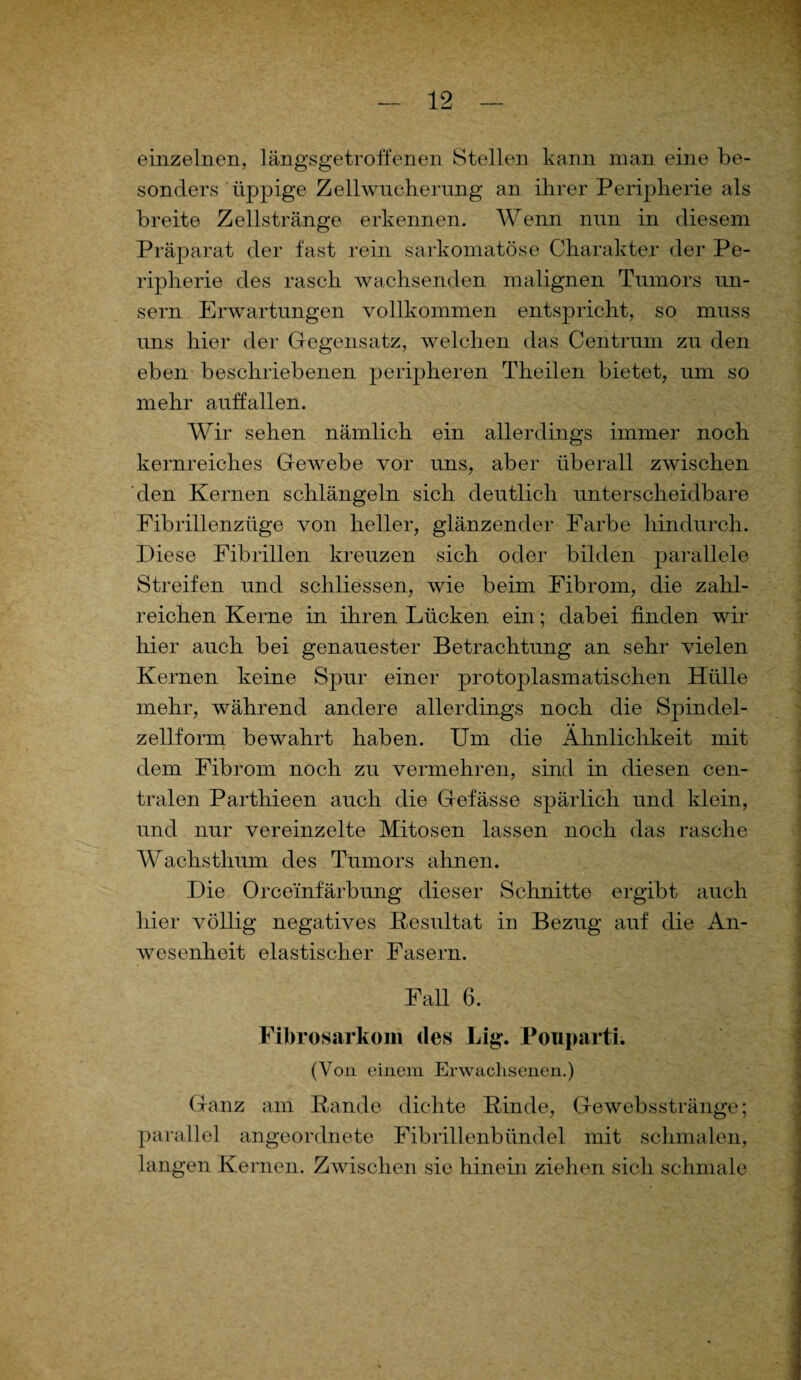 einzelnen, längsgetroffenen Stellen kann man eine be¬ sonders üppige Zell Wucherung an ihrer Peripherie als breite Zellstränge erkennen. Wenn nun in diesem Präparat der fast rein sarkomatöse Charakter der Pe¬ ripherie des rasch wachsenden malignen Tumors un- sern Erwartungen vollkommen entspricht, so muss uns hier der Gegensatz, welchen das Centrum zu den eben beschriebenen peripheren Theilen bietet, um so mehr auffallen. Wir sehen nämlich ein allerdings immer noch kernreiches Gewebe vor uns, aber überall zwischen den Kernen schlängeln sich deutlich unterscheidbare Fibrillenzüge von heller, glänzender Farbe hindurch. Diese Fibrillen kreuzen sich oder bilden parallele Streifen und schliessen, wie beim Fibrom, die zahl¬ reichen Kerne in ihren Lücken ein; dabei finden wir hier auch bei genauester Betrachtung an sehr vielen Kernen keine Spur einer protojDlasmatischen Hülle mehr, während andere allerdings noch die Spindel¬ zellform bewahrt haben. Um die Ähnlichkeit mit dem Fibrom noch zu vermehren, sind in diesen cen¬ tralen Parthieen auch die Gefässe spärlich und klein, und nur vereinzelte Mitosen lassen noch das rasche Wachsthum des Tumors ahnen. Die Orcemfärbung dieser Schnitte ergibt auch hier völlig negatives Resultat in Bezug auf die An¬ wesenheit elastischer Fasern. Faü 6. Fibrosarkom des Lig. Pouparti. (Von einem Erwachsenen.) Ganz am Rande dichte Rinde, Gewebsstränge; parallel angeordnete Fibrillenbündel mit schmalen, langen Kernen. Zwischen sie hinein ziehen sich schmale