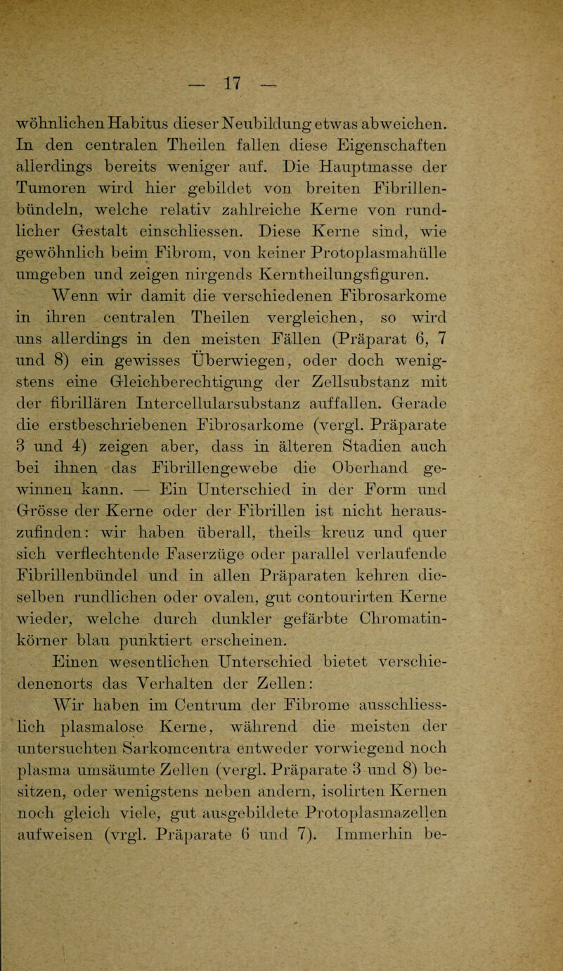 wohnlichen Habitus dieser Neubildung etwas abweichen. In den centralen Theilen fallen diese Eigenschaften allerdings bereits weniger auf. Die Hauptmasse der Tumoren wird hier gebildet von breiten Fibrillen¬ bündeln, welche relativ zahlreiche Kerne von rund¬ licher Gestalt einschliessen. Diese Kerne sind, wie gewöhnlich beim Fibrom, von keiner Protoplasmahülle umgeben und zeigen nirgends Kerntheilungsfiguren. Wenn wir damit die verschiedenen Fibrosarkome in ihren centralen Theilen vergleichen, so wird uns allerdings in den meisten Fällen (Präparat 6, 7 und 8) ein gewisses Überwiegen, oder doch wenig¬ stens eine Gleichberechtigung der Zellsubstanz mit der fibrillären Intercellularsubstanz auffallen. Gerade die erstbeschriebenen Fibrosarkome (vergl. Präparate 3 und 4) zeigen aber, dass in älteren Stadien auch bei ihnen das Fibrillengewebe die Oberhand ge¬ winnen kann. — Ein Unterschied in der Form und Grösse der Kerne oder der Fibrillen ist nicht heraus¬ zufinden: wir haben überall, theils kreuz und quer sich verflechtende Faserzüge oder parallel verlaufende Fibrillenbündel und in allen Präparaten kehren die¬ selben rundlichen oder ovalen, gut contourirten Kerne wieder, welche durch dunkler gefärbte Chromatin¬ körner blau punktiert erscheinen. Einen wesentlichen Unterschied bietet verschie- denenorts das Verhalten der Zellen: Wir haben im Centrum der Fibrome ausschliess¬ lich plasmalose Kerne, während die meisten der untersuchten Sarkomeentra entweder vorwiegend noch plasma umsäumte Zellen (vergl. Präparate 3 und 8) be¬ sitzen, oder wenigstens neben andern, isolirten Kernen noch gleich viele, gut ausgebildete Protoplasmazellen aufweisen (vrgl. Präparate 6 und 7). Immerhin be-