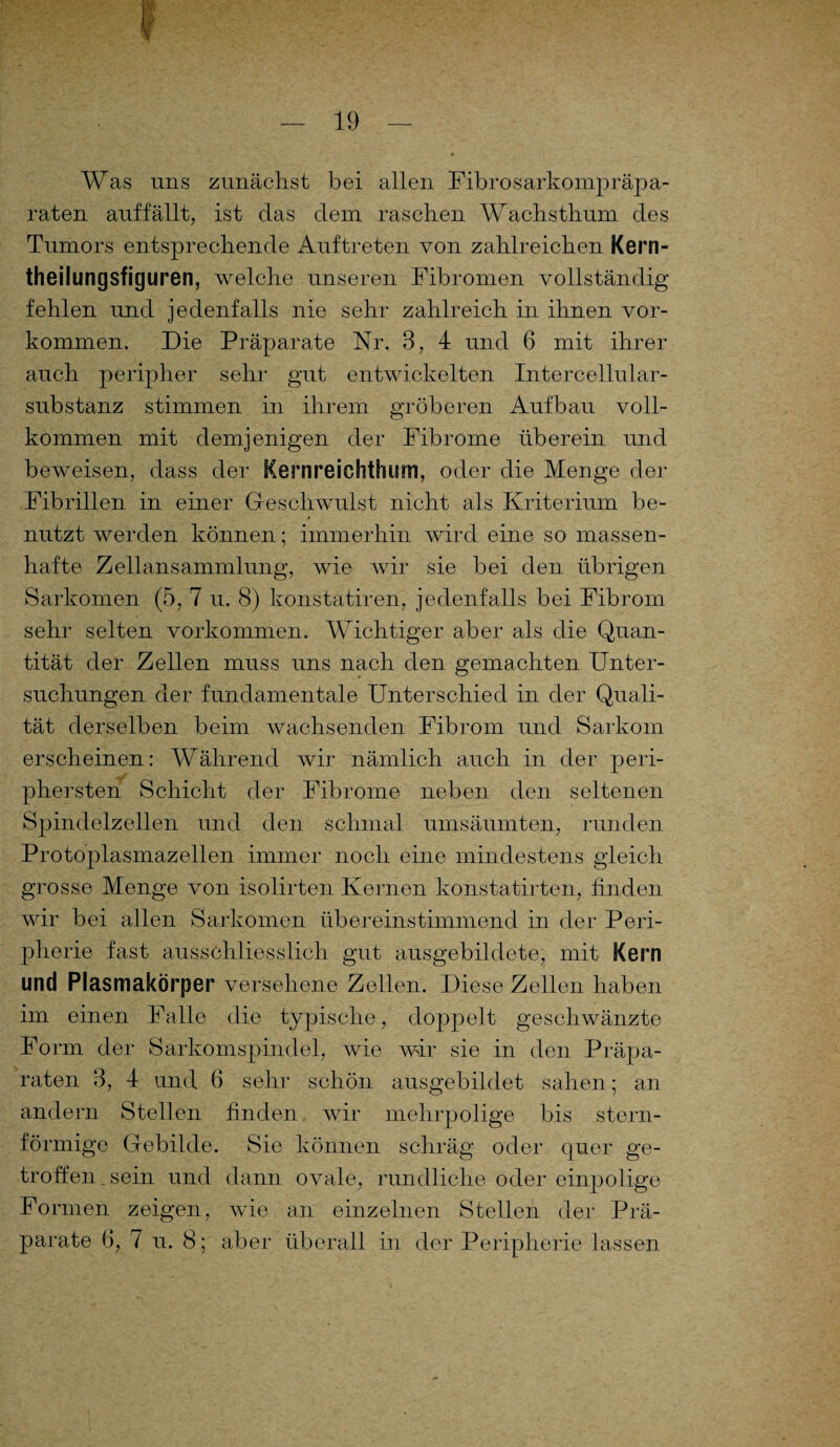 Was uns zunächst bei allen Fibrosarkompräpa- raten auffällt, ist das dem raschen Wachsthum des Tumors entsprechende Auftreten von zahlreichen Kern- theilungsfiguren, welche unseren Fibromen vollständig fehlen und jedenfalls nie sehr zahlreich in ihnen Vor¬ kommen. Die Präparate Nr. 3, 4 und 6 mit ihrer auch peripher sehr gut entwickelten Intercellular¬ substanz stimmen in ihrem gröberen Aufbau voll¬ kommen mit demjenigen der Fibrome überein und beweisen, dass der Kernreichthum, oder die Menge der Fibrillen in einer Geschwulst nicht als Kriterium be¬ nutzt werden können; immerhin wird eine so massen¬ hafte Zellansammlung, wie wir sie bei den übrigen Sarkomen (5, 7 u. 8) konstatiren, jedenfalls bei Fibrom sehr selten Vorkommen. Wichtiger aber als die Quan¬ tität der Zellen muss uns nach den gemachten Unter¬ suchungen der fundamentale Unterschied in der Quali¬ tät derselben beim wachsenden Fibrom und Sarkom erscheinen: Während wir nämlich auch in der peri- phersten Schicht der Fibrome neben den seltenen Spindelzellen und den schmal umsäumten, runden Protoplasmazellen immer noch eine mindestens gleich grosse Menge von isolirten Kernen konstatirten, finden wir bei allen Sarkomen übereinstimmend in der Peri¬ pherie fast ausschliesslich gut ausgebildete, mit Kern und Plasmakörper versehene Zellen. Diese Zellen haben im einen Falle die typische, doppelt geschwänzte Form der Sarkomspindel, wie wir sie in den Präpa¬ raten 3, 4 und 6 sehr schön ausgebildet sahen; an andern Stellen finden, wir mehrpolige bis stern¬ förmige Gebilde. Sie 1 können schräg oder quer ge¬ troffen .sein und dann ovale, rundliche oder einpolige Formen zeigen, wie an einzelnen Stellen der Prä¬ parate 6, 7 u. 8; aber überall in der Peripherie lassen