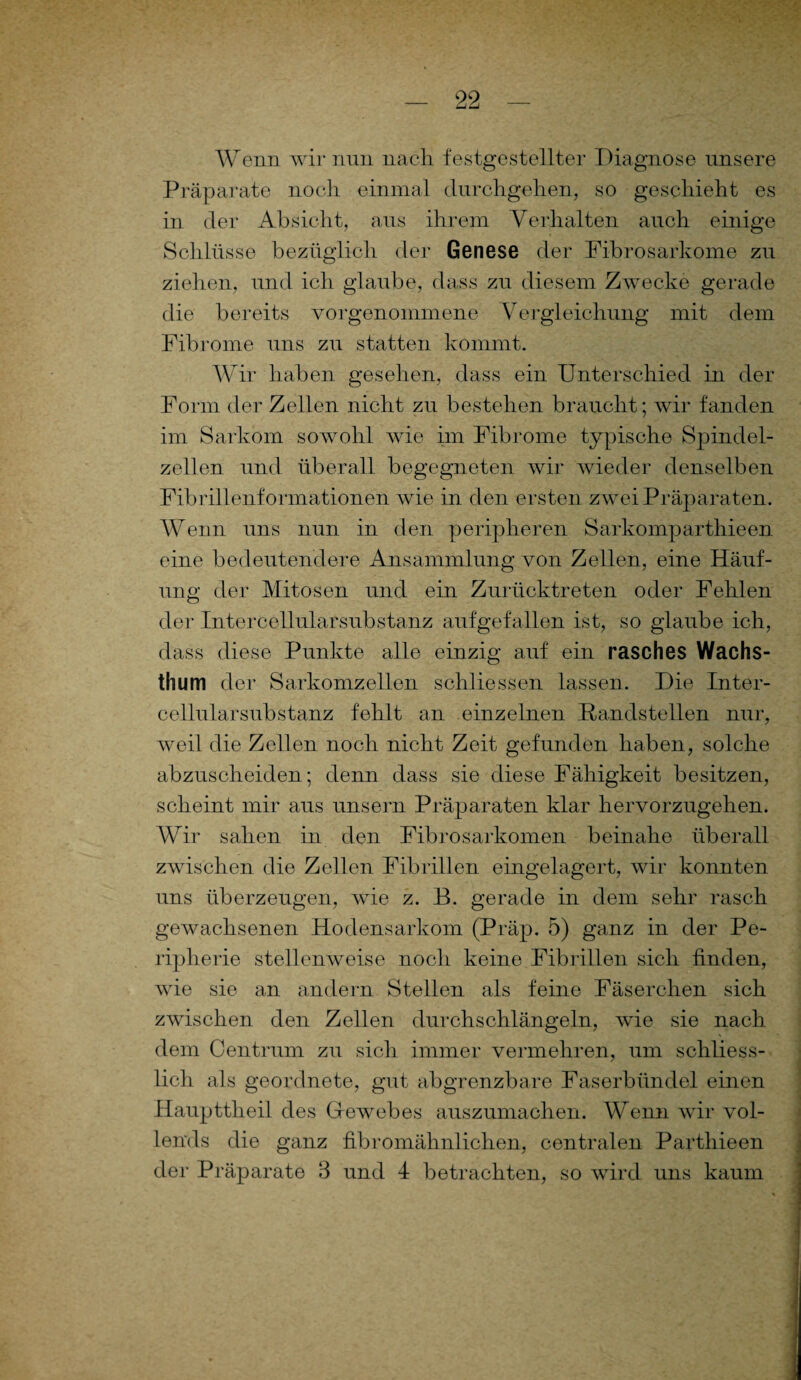 Wenn wir nun nach festgestellter Diagnose unsere Präparate noch einmal durchgehen, so geschieht es in der Absicht, aus ihrem Verhalten auch einige Schlüsse bezüglich der Genese der Fibrosarkome zu ziehen, und ich glaube, dass zu diesem Zwecke gerade die bereits vorgenommene Vergleichung mit dem Fibrome uns zu statten kommt. Wir haben gesehen, dass ein Unterschied in der Form der Zellen nicht zu bestehen braucht; wir fanden im Sarkom sowohl wie im Fibrome typische Spindel¬ zellen und überall begegneten wir wieder denselben Fibrillenformationen wie in den ersten zwei Präparaten. Wenn uns nun in den peripheren Sarkomparthieen eine bedeutendere Ansammlung von Zellen, eine Häuf¬ ung der Mitosen und ein Zurücktreten oder Fehlen der Intercellularsubstanz aufgefallen ist, so glaube ich, dass diese Punkte alle einzig auf ein rasches Wachs- thum der Sarkomzellen schliessen lassen. Die Inter¬ cellularsubstanz fehlt an einzelnen Randstellen nur, weil die Zellen noch nicht Zeit gefunden haben, solche abzuscheiden; denn dass sie diese Fähigkeit besitzen, scheint mir aus unsern Präparaten klar hervorzugehen. Wir sahen in den Fibrosarkomen beinahe überall zwischen die Zellen Fibrillen eingelagert, wir konnten uns überzeugen, wie z. B. gerade in dem sehr rasch gewachsenen Hodensarkom (Präp. 5) ganz in der Pe¬ ripherie stellenweise noch keine Fibrillen sich finden, wie sie an andern Stellen als feine Fäserchen sich zwischen den Zellen durchschlängeln, wie sie nach, dem Centrum zu sich immer vennehren, um schliess¬ lich als geordnete, gut abgrenzbare Faserbündel einen Haupttheil des Gewebes auszumachen. Wenn wir vol¬ lends die ganz fibromähnlichen, centralen Parthieen der Präparate 8 und 4 betrachten, so wird uns kaum