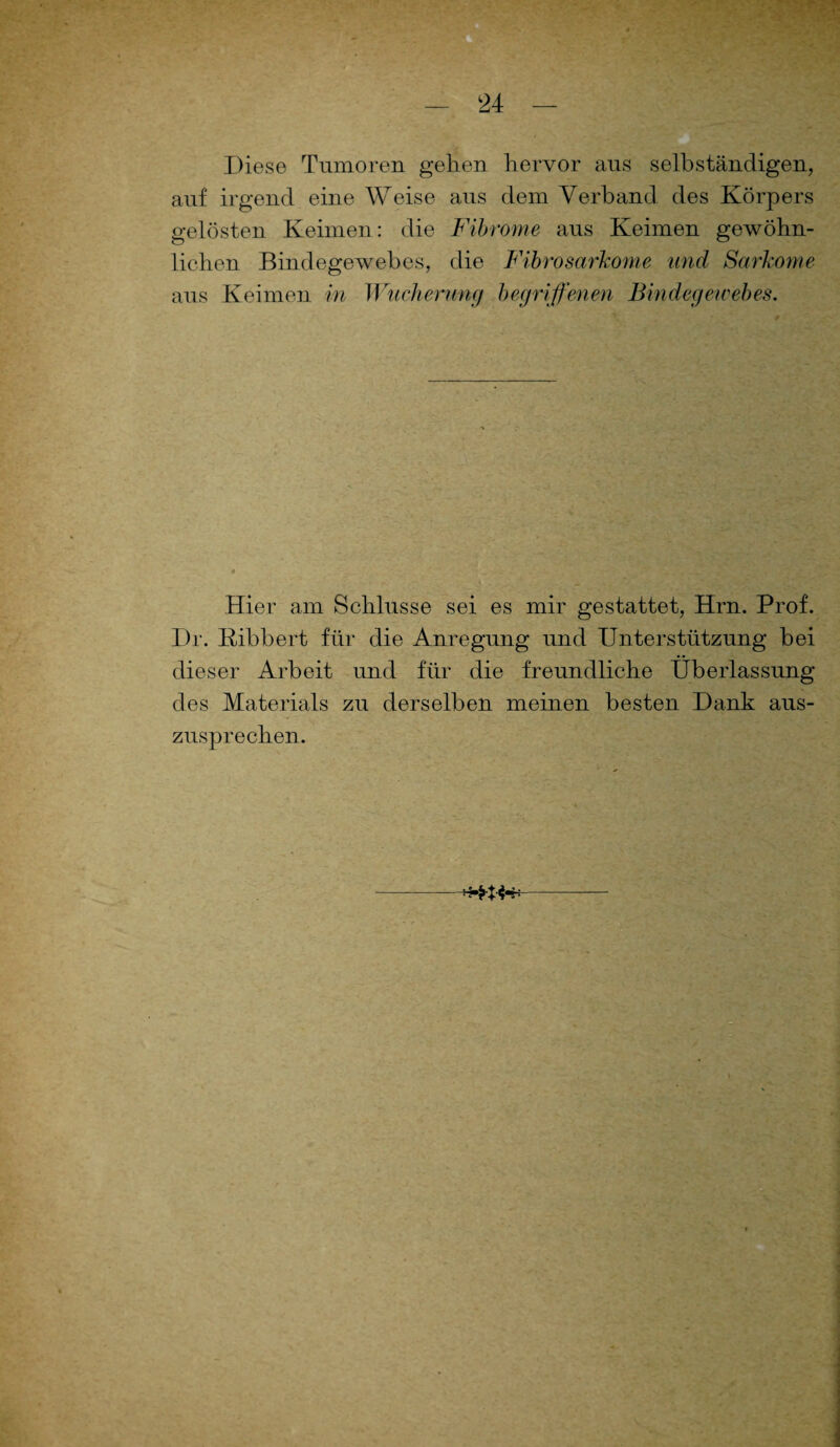 Diese Tumoren gehen hervor aus selbständigen, auf irgend eine Weise aus dem Verband des Körpers gelösten Keimen: die Fibrome aus Keimen gewöhn¬ lichen Bindegewebes, die Fibrosarkome und Sarkome aus Keimen in Wucherung begriffenen Bindegewebes. Hier am Schlüsse sei es mir gestattet, Hrn. Prof. Dr. Bibbert für die Anregung und Unterstützung bei dieser Arbeit und für die freundliche Überlassung des Materials zu derselben meinen besten Dank aus¬ zusprechen. *****