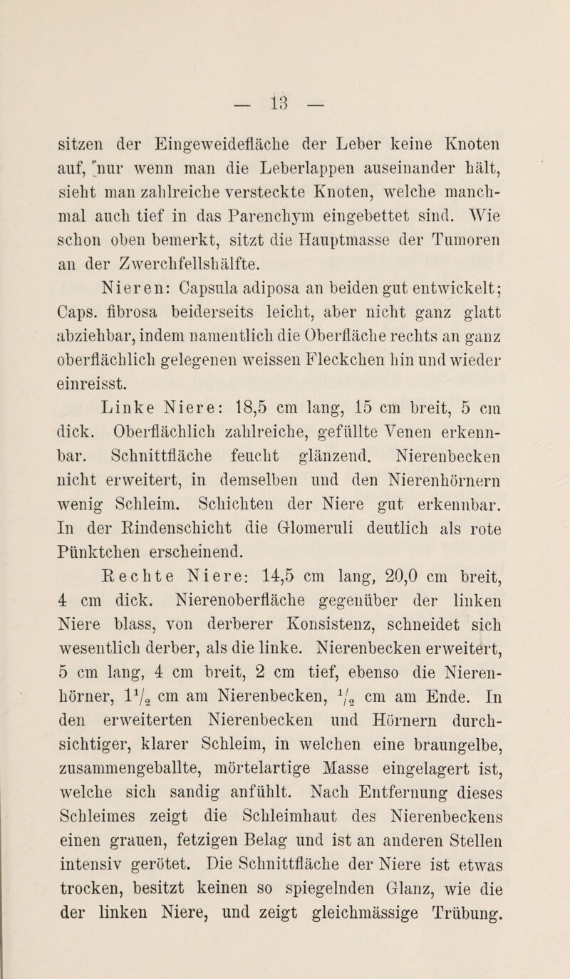 1B sitzen der Eingeweidefläcke der Leber keine Knoten auf, nur wenn man die Leberlappen auseinander kalt, siekt man zaklreicke versteckte Knoten, welclie manch¬ mal aucli tief in das Parenchym eingebettet sind. Wie sckon oben bemerkt, sitzt die Hauptmasse der Tumoren an der Zwerckfellskälfte. Nieren: Capsula adiposa an beiden gut entwickelt; Caps, fibrosa beiderseits leickt, aber nickt ganz glatt abziekbar, indem namentlich die Oberfläche rechts an ganz oberflächlich gelegenen weissen Fleckchen hin und wieder einreisst. Linke Niere: 18,5 cm lang, 15 cm breit, 5 cm dick. Oberflächlich zahlreiche, gefüllte Venen erkenn¬ bar. Schnittfläche feucht glänzend. Nierenbecken nicht erweitert, in demselben und den Nierenhörnern wenig Schleim. Schichten der Niere gut erkennbar. In der Rindenschicht die Glomeruli deutlich als rote Pünktchen erscheinend. Rechte Niere: 14,5 cm lang, 20,0 cm breit, 4 cm dick. Nierenoberfläche gegenüber der linken Niere blass, von derberer Konsistenz, schneidet sich wesentlich derber, als die linke. Nierenbecken erweitert, 5 cm lang, 4 cm breit, 2 cm tief, ebenso die Nieren¬ hörner, 11/^ cm am Nierenbecken, 1/2 cm am Ende. In den erweiterten Nierenbecken und Hörnern durch¬ sichtiger, klarer Schleim, in welchen eine braungelbe, zusammengeballte, mörtelartige Masse eingelagert ist, welche sich sandig anfühlt. Nach Entfernung dieses Schleimes zeigt die Schleimhaut des Nierenbeckens einen grauen, fetzigen Belag und ist an anderen Stellen intensiv gerötet. Die Schnittfläche der Niere ist etwas trocken, besitzt keinen so spiegelnden Glanz, wie die der linken Niere, und zeigt gleickmässige Trübung.