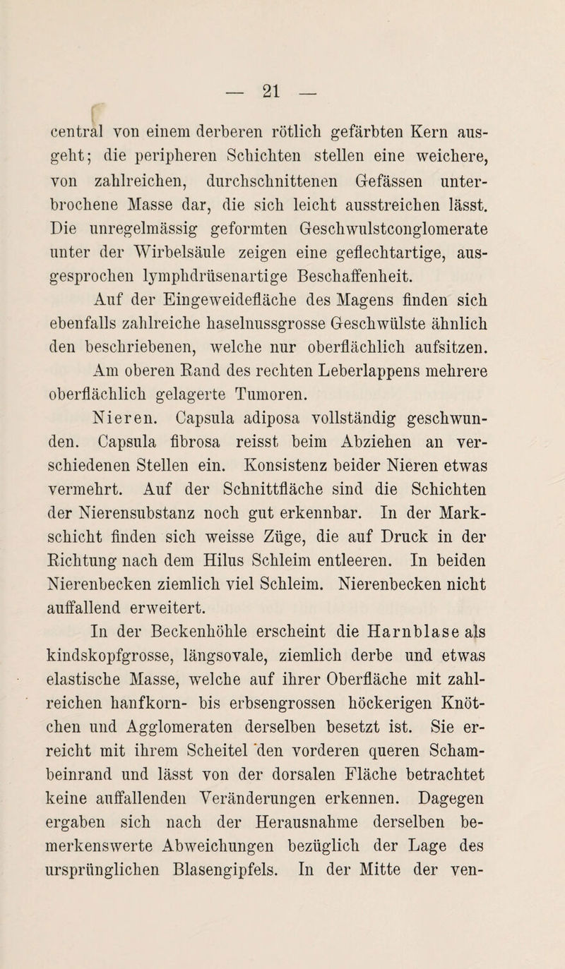 central von einem derberen rötlich gefärbten Kern aus¬ geht; die peripheren Schichten stellen eine weichere, von zahlreichen, durchschnittenen Gefässen unter¬ brochene Masse dar, die sich leicht ausstreichen lässt. Die unregelmässig geformten Geschwulstconglomerate unter der Wirbelsäule zeigen eine geflechtartige, aus¬ gesprochen lymphdrüsenartige Beschaffenheit. Auf der Eingeweidefläche des Magens finden sich ebenfalls zahlreiche haselnussgrosse Geschwülste ähnlich den beschriebenen, welche nur oberflächlich aufsitzen. Am oberen Rand des rechten Leberlappens mehrere oberflächlich gelagerte Tumoren. Nieren. Capsula adiposa vollständig geschwun¬ den. Capsula fibrosa reisst beim Abziehen an ver¬ schiedenen Stellen ein. Konsistenz beider Nieren etwas vermehrt. Auf der Schnittfläche sind die Schichten der Nierensubstanz noch gut erkennbar. In der Mark¬ schicht finden sich weisse Züge, die auf Druck in der Richtung nach dem Hilus Schleim entleeren. In beiden Nierenbecken ziemlich viel Schleim. Nierenbecken nicht auffallend erweitert. In der Beckenhöhle erscheint die Harnblase als kindskopfgrosse, längsovale, ziemlich derbe und etwas elastische Masse, welche auf ihrer Oberfläche mit zahl¬ reichen hanfkorn- bis erbsengrossen höckerigen Knöt¬ chen und Agglomeraten derselben besetzt ist. Sie er¬ reicht mit ihrem Scheitel 'den vorderen queren Scham¬ beinrand und lässt von der dorsalen Fläche betrachtet keine auffallenden Veränderungen erkennen. Dagegen ergaben sich nach der Herausnahme derselben be¬ merkenswerte Abweichungen bezüglich der Lage des ursprünglichen Blasengipfels. In der Mitte der ven-