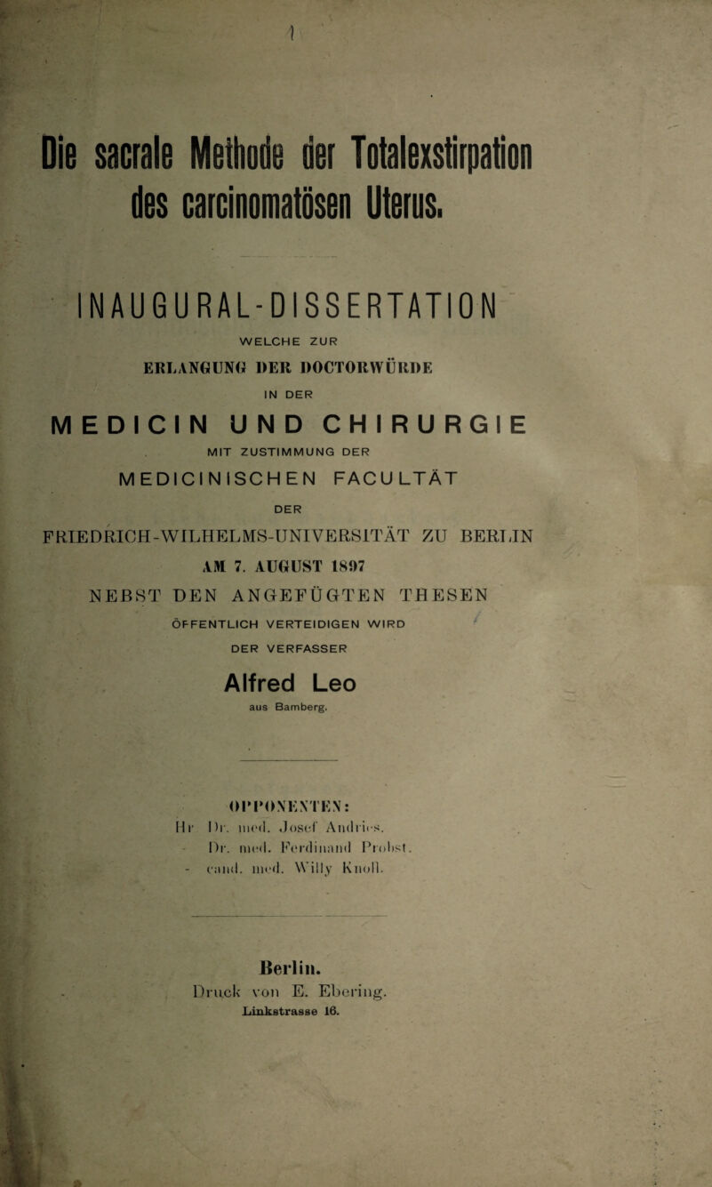 ) Die sacrale Methode der Totalexstirpation des carcinomatösen Uterus. INAUGURAL-DISSERTATION WELCHE ZUR ERLANGUNG DER DOCTORWÜRDE IN DER MEDICIN UND CHIRURGIE MIT ZUSTIMMUNG DER MEDICINISCHEN FACU LTÄT DER FRIEDRICH-WILHELMS-UNIVERSITÄT ZU BERLIN AM 7. AUGUST 1897 NEBST DEN ANGEFÜGTEN THESEN ÖFFENTLICH VERTEIDIGEN WIRD • DER VERFASSER Alfred Leo aus Bamberg. OPPONENTEN: Hr Di', tned. Josef Andres. Dr. merl. Ferdinand Probst. - ennd. liied. Willy Knoll. Berlin. Druck von E. Ebering. .Linkstrasse 16. ft