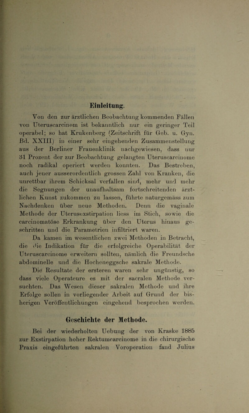 Einleitung. Von den zur ärztlichen Beobachtung kommenden Fällen von Uteruscarcinom ist bekanntlich nur ein geringer Teil operabel; so hat Krukenberg (Zeitschrift für Geb. u. Gyn. Bd. XXIII) in einer sehr eingehenden Zusammenstellung aus der Berliner Frauenklinik nachgewiesen, dass nur 51 Prozent der zur Beobachtung gelangten Uteruscarcinome noch radikal operiert werden konnten. Das Bestreben, auch jener ausserordentlich grossen Zahl von Kranken, die unrettbar ihrem Schicksal verfallen sind, mehr und mehr die Segnungen der unaufhaltsam fortschreitenden ärzt¬ lichen Kunst zukommen zu lassen, führte naturgemäss zum Nachdenken über neue Methoden. Denn die vaginale Methode der Uterusexstirpation Hess im Stich, sowie die carcinomatöse Erkrankung über den Uterus hinaus ge¬ schritten und die Parametrien infiltriert waren. Da kamen im wesentlichen zwei Methoden in Betracht, die die Indikation für die erfolgreiche Operabilität der Uteruscarcinome erweitern sollten, nämlich die Freundsehe abdominelle und die Hocheneggsche sakrale Methode. Die Resultate der ersteren waren sehr ungünstig, so dass viele Operateure es mit der sacralen Methode ver¬ suchten. Das Wesen dieser sakralen Methode und ihre Erfolge sollen in vorliegender Arbeit auf Grund der bis¬ herigen Veröffentlichungen eingehend besprochen werden. Geschichte der Methode. Bei der wiederholten Uebung der von Kraske 1885 zur Exstirpation hoher Rektumcarcinome in die chirurgische Praxis eingeführten sakralen Voroperation fand Julius