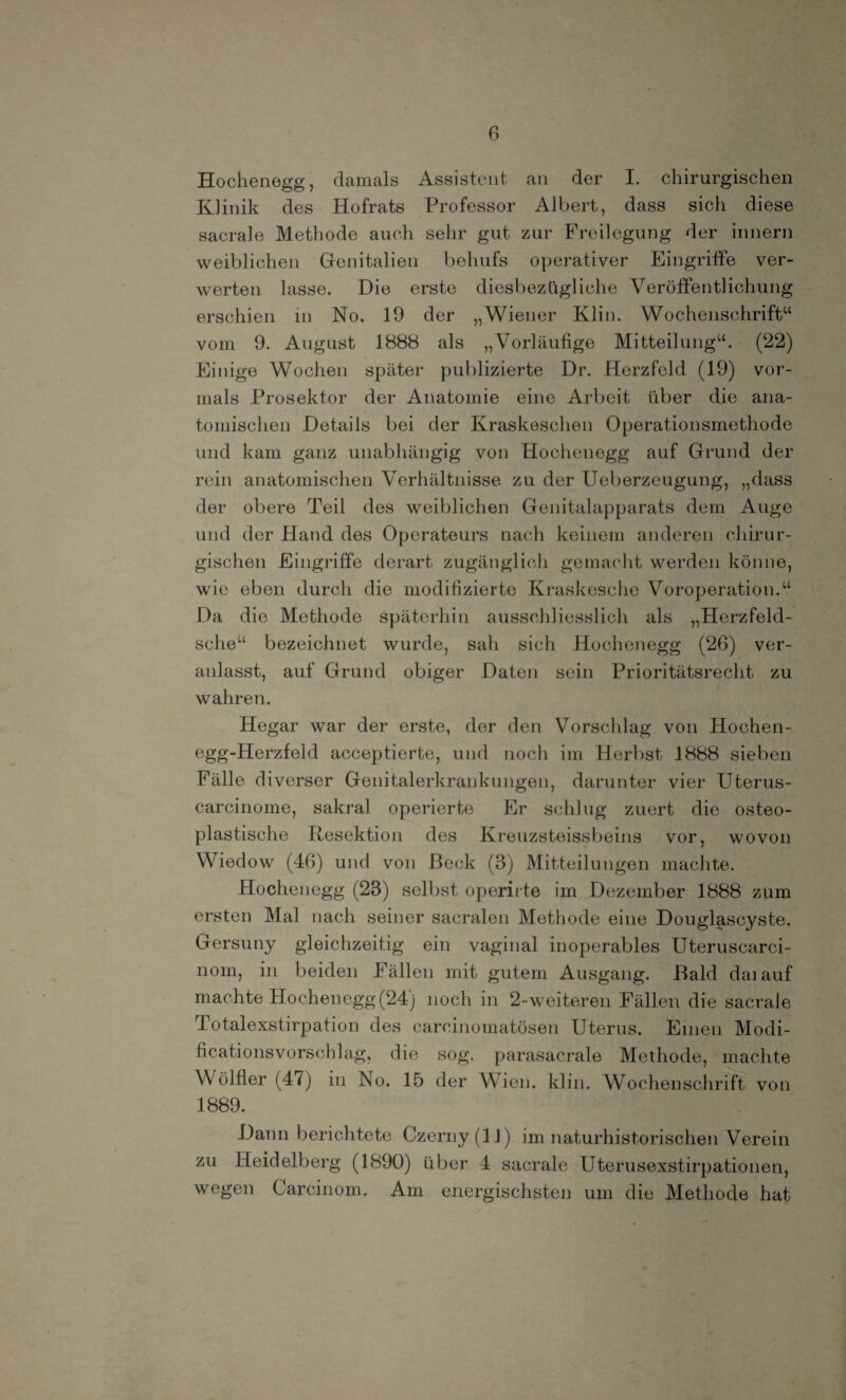 Hochenegg, damals Assistent an der I. chirurgischen Klinik des Hofrats Professor Albert, dass sich diese sacrale Methode auch sehr gut zur Freilegung der innern weiblichen Genitalien behufs operativer Eingriffe ver¬ werten lasse. Die erste diesbezügliche Veröffentlichung erschien in No. 19 der „Wiener Klin. Wochenschrift“ vom 9. August 1888 als „Vorläufige Mitteilung“. (22) Einige Wochen später publizierte Dr. Herzfeld (19) vor¬ mals Prosektor der Anatomie eine Arbeit über die ana¬ tomischen Details bei der Kraskesclien Operationsmethode und kam ganz unabhängig von Hochenegg auf Grund der rein anatomischen Verhältnisse zu der Ueberzeugung, „dass der obere Teil des weiblichen Genitalapparats dem Auge und der Hand des Operateurs nach keinem anderen chirur¬ gischen Eingriffe derart zugänglich gemacht werden könne, wie eben durch die modifizierte Kraskesche Voroperation.“ Da die Methode späterhin ausschliesslich als „Herzfeld- sche“ bezeichnet wurde, sah sich Hochenegg (26) ver¬ anlasst, auf Grund obiger Daten sein Prioritätsrecht zu wahren. Hegar war der erste, der den Vorschlag von Hochen- egg-Herzfeld acceptierte, und noch im Herbst 1888 sieben Fälle diverser Genitalerkrankungen, darunter vier Uterus- carcinome, sakral operierte Er schlug zuert die osteo¬ plastische Resektion des Kreuzsteissbeins vor, wovon Wiedow (46) und von Heck (3) Mitteilungen machte. Hochenegg (23) selbst operirte im Dezember 1888 zum ersten Mal nach seiner sacralen Methode eine Douglascyste. Gersuny gleichzeitig ein vaginal inoperables Uteruscarci- nom, in beiden Fällen mit gutem Ausgang. Bald daiauf machte Hochenegg(24) noch in 2-weiteren Fällen die sacrale Totalexstirpation des careinomatösen Uterus. Emen Modi- ficationsvorschlag, die sog. parasacrale Methode, machte Wölfler (47) in No. 15 der Wien. klin. Wochenschrift von 1889. Dann berichtete Czerny (11) im naturhistorischen Verein zu Heidelberg (1890) über 4 sacrale Uterusexstirpationen, wegen Carcinom. Am energischsten um die Methode hat