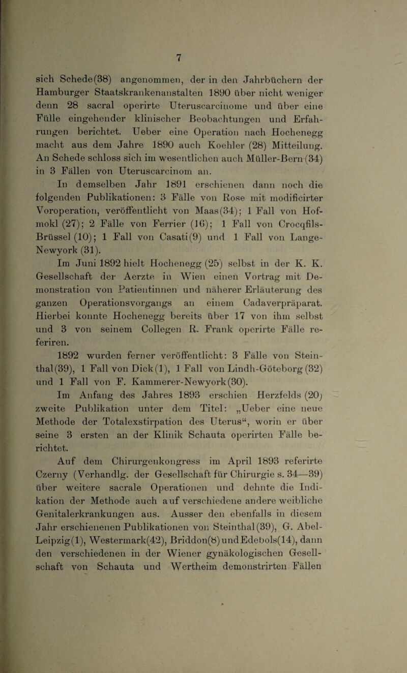 sich Schede(38) angenommen, der in den Jahrbüchern der Hamburger Staatskrankenanstalten 1890 über nicht weniger denn 28 sacral operirte Uteruscarcinome und über eine Fülle eingehender klinischer Beobachtungen und Erfah¬ rungen berichtet. Ueber eine Operation nach Hochenegg macht aus dem Jahre 1890 auch Koehler (28) Mitteilung. An Schede schloss sich im wesentlichen auch Müller-Bern (34) in 3 Fällen von Uteruscarcinom an. In demselben Jahr 1891 erschienen dann noch die folgenden Publikationen: 3 Fälle von Rose mit modificirter Voroperation, veröffentlicht von Maas(34); 1 Fall von Hof- mokl (27); 2 Fälle von Ferner (IG); 1 Fall von Crocqfils- Brüssel(lO); 1 Fall von Casati(9) und 1 Fall von Lange- Newyork (31). Im Juni 1892 hielt Hochenegg (25) selbst in der K. K. Ofesellschaft der Aerzte in Wien einen Vortrag mit De¬ monstration von Patientinnen und näherer Erläuterung des ganzen Operationsvorgangs an einem Cadaverpräparat. Hierbei konnte Hochenegg bereits über 17 von ihm selbst und 3 von seinem Collegen R. Frank operirte Fälle re- feriren. 1892 wurden ferner veröffentlicht: 3 Fälle von Stein- thal(39), 1 Fall von Dick(1), 1 Fall von Lindh-Göteborg (32) und 1 Fall von F. Kammerer-Newyork(30). Im Anfang des Jahres 1893 erschien Herzfelds (20; zweite Publikation unter dem Titel: „Ueber eine neue Methode der Totalexstirpation des Uterus“, worin er über seine 3 ersten an der Klinik Schauta operirten Fälle be¬ richtet. Auf dem Chirurgenkongress im April 1893 referirte Czerny (Verhandlg. der Gesellschaft für Chirurgie s. 34—39) über weitere sacrale Operationen und dehnte die Indi¬ kation der Methode auch auf verschiedene andere weibliche Genitalerkrankungen aus. Ausser den ebenfalls in diesem Jahr erschienenen Publikationen von Steinthal (39), G. Abel- Leipzig^), Westermark(42), Briddon(8) undEdebols(14), dann den verschiedenen in der Wiener gynäkologischen Gesell¬ schaft von Schauta und Wertheim demonstrirten Fällen