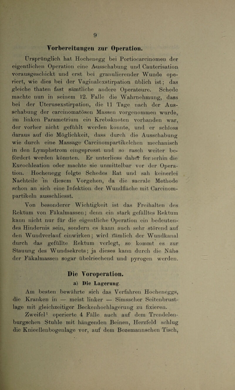 Vorbereitungen zur Operation. Ursprünglich hat Hochenegg bei Portiocarcinomen der eigentlichen Operation eine Ausschabung und Cauterisation vorausgeschickt und erst bei granulierender Wunde ope¬ riert, wie dies bei der Vaginalexstirpation üblich ist; das gleiche thaten fast sämtliche andere Operateure. Schede machte nun in seinem 12. Falle die Wahrnehmung, dass bei der Uterusexstirpation, die 11 Tage nach der Aus¬ schabung der carcinomatösen Massen vorgenommen wurde, im linken Parametrium ein Krebsknoten vorhanden war, der vorher nicht gefühlt werden konnte, und er schloss daraus auf die Möglichkeit, dass durch die Ausschabung wie durch eine Massage Carcinompartikelchen mechanisch in den Lymphstrom eingepresst und so rasch weiter be¬ fördert werden könnten. Er unterliess dahdt fernerhin die Excochleation oder machte sie unmittelbar vor der Opera¬ tion. Hochenegg folgte Schedes Kat und sah keinerlei Nachteile in diesem Vorgehen, da die sacrale Methode . \ schon an sich eine Infektion der Wundiiäche mit Carcinom- partikeln ausschliesst. Von besonderer Wichtigkeit ist das Freihalten des Rektum von Fäkalmassen; denn ein stark gefälltes Rektum kann nicht nur für die eigentliche Operation ein bedeuten¬ des Hindernis sein, sondern es kann auch sehr störend auf den Wundverlauf einwirken; wird dämlich der Wundkanal durch das gefüllte Rektum verlegt, so kommt es zur Stauung des Wundsekrets; ja dieses kann durch die Nähe der Fäkalmassen sogar übelriechend und pyrogen werden. Die Voroperation. a) l)ie Lagerung. Am besten bewährte sich das Verfahren Hocheneggs, die Kranken in — meist linker — Simsscher Seitenbrust¬ lage mit gleichzeitiger Beckenhochlagerung zu fixieren. Zweifel1 operierte 4 Fälle auch auf dem Trendelen- burgschen Stuhle mit hängenden Beinen, Herzfeld schlug die Knieellenbogenlage vor, auf dem Bozemannschen Tisch,