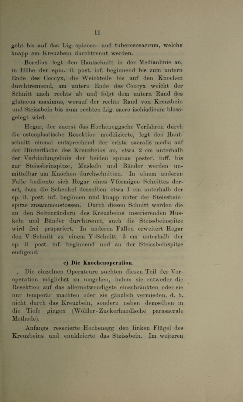 geht bis auf das Lig. spinoso- und tuberososacrum, welche knapp am Kreuzbein durchtrennt werden. Borelius legt den Hautschnitt in der Medianlinie an, in Höhe der spin. il. post. inf. beginnend bis zum untern Ende des Coccyx, die Weichteile bis auf den Knochen durchtrennend, am untern Ende des Coccyx weicht der Schnitt nach rechts ab und folgt dem untern Rand des glutaeus maximus, worauf der rechte Rand von Kreuzbein und Steissbein bis zum rechten Lig. sacro ischiadicum bloss- gelegt wird. Hegar, der zuerst das Hocheneggsehe Verfahren durch die osteoplastische Resektion modifizierte, legt den Haut¬ schnitt einmal entsprechend der crista sacralis media auf der Hinter fläche des Kreuzbeins an, etwa 2 cm unterhalb der Verbindungslinie der beiden spinae poster. in ff. bis zur Steissbeinspitze, Muskeln und Bänder werden un¬ mittelbar am Knochen durchschnitten. In einem anderen Falle bediente sich Hegar eines V förmigen Schnittes der¬ art, dass die Schenkel desselben etwa 1 cm unterhalb der sp. il. post. inf. beginnen und knapp unter der Steissbein¬ spitze zusammenstossen. Durch diesen Schnitt werden die an den Seitenrändern des Kreuzbeins inserierenden Mus¬ keln und Bänder durchtrennt, auch die Steissbeinspitze wird frei präpariert. In anderen Fällen erweitert Hegar den V-Schnitt zu einem Y-Schnitt. 3 cm unterhalb der » sp. il. post. inf. beginnend und an der Steissbeinspitze endigend. c) Die Knocheuoperatiou . Die einzelnen Operateure suchten diesen Teil der Vor¬ operation möglichst zu umgehen, indem sie entweder die Resektion auf das allernotwendigste einschränkten oder sie nur temporär machten oder sie gänzlich vermieden, d. h. nicht durch das Kreuzbein, sondern neben demselben in die Tiefe gingen (Wölfler- Zuckerhandlsche parasacrale Methode). Anfangs resecierte Hoehenegg den finken Ffügel des Kreuzbeins und enukleierte das Steissbein. Im weiteren