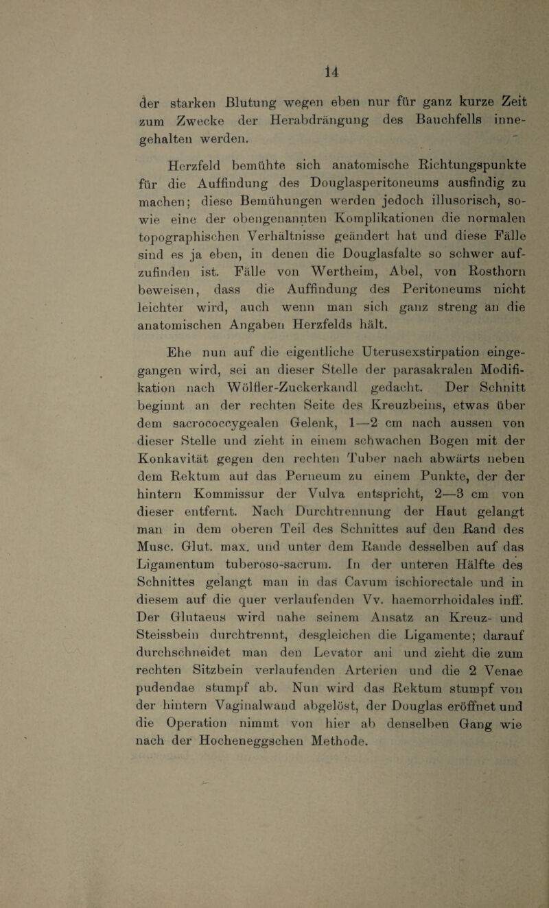 der starken Blutung wegen eben nur für ganz kurze Zeit zum Zwecke der Herabdrängung des Bauchfells inne¬ gehalten werden. Herzfeld bemühte sich anatomische Richtungspunkte für die Auffindung des Douglasperitoneums ausfindig zu machen; diese Bemühungen werden jedoch illusorisch, so¬ wie eine der obengenannten Komplikationen die normalen topographischen Verhältnisse geändert hat und diese Fälle sind es ja eben, in denen die Douglasfalte so schwer auf¬ zufinden ist. Fälle von Wertheim, Abel, von Rosthorn beweisen, dass die Auffindung des Peritoneums nicht leichter wird, auch wenn man sich ganz streng an die anatomischen Angaben Herzfelds hält. Ehe nun auf die eigentliche Uterusexstirpation einge¬ gangen wird, sei an dieser Stelle der parasakralen Modifi¬ kation nach Wölfier-Zuckerkandl gedacht. Der Schnitt beginnt an der rechten Seite des Kreuzbeins, etwas über dem sacrococcygealen Gelenk, 1—2 cm nach aussen von dieser Stelle und zieht in einem schwachen Bogen mit der Konkavität gegen den rechten Tuber nach abwärts neben dem Rektum aut das Perneum zu einem Punkte, der der hintern Kommissur der Vulva entspricht, 2—3 cm von dieser entfernt. Nach Durchtrennung der Haut gelangt man in dem oberen Teil des Schnittes auf den Rand des Muse. Glut. max. und unter dem Rande desselben auf das Ligamentum tuberoso-sacrum. In der unteren Hälfte des Schnittes gelangt man in das Cavum ischiorectale und in diesem auf die quer verlaufenden Vv. haemorrhoidales inff. Der Glutaeus wird nahe seinem Ansatz an Kreuz- und Steissbein durchtrennt, desgleichen die Ligamente; darauf durchschneidet man den Levator ani und zieht die zum rechten Sitzbein verlaufenden Arterien und die 2 Venae pudendae stumpf ab. Nun wird das Rektum stumpf von der hintern Vaginalwand abgelöst, der Douglas eröffnet und die Operation nimmt von hier ab denselben Gang wie nach der Hocheneggschen Methode.