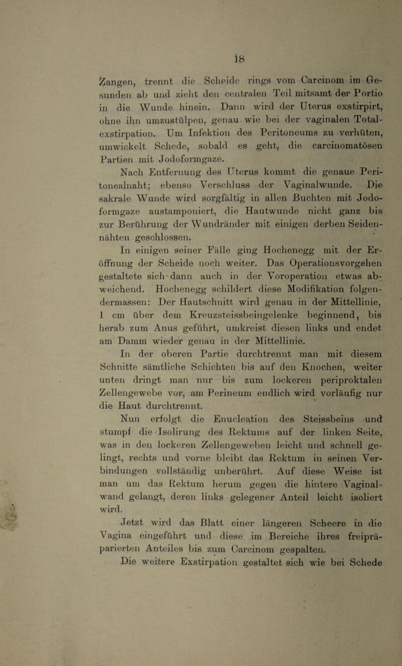 sunden ab und zieht den centralen Teil mitsamt der Portio in die Wunde hinein. Dann wird der Uterus exstirpirt, ohne ihn umzustülpen, genau wie bei der vaginalen Total¬ exstirpation. Um Infektion des Peritoneums zu verhüten, umwickelt Schede, sobald es geht, die carcinomatösen Partien mit Jodoformgaze. Nach Entfernung des Uterus kommt die genaue Peri¬ tonealnaht; ebenso Verschluss der Vaginal wunde. Die sakrale Wunde wird sorgfältig in allen Buchten mit Jodo¬ formgaze austamponiert, die Hautwunde nicht ganz bis zur Berührung der Wundränder mit einigen derben Seiden¬ nähten geschlossen* In einigen seiner Fälle ging Hochenegg mit der Er¬ öffnung der Scheide noch weiter. Das Operationsvorgehen gestaltete sich-dann auch in der Voroperation etwas ab¬ weichend. Hochenegg schildert diese Modifikation folgen- dermassen: Der Hautschnitt wird genau in der Mittellinie, 1 cm über dem Kreuzsteissbeingelenke beginnend, bis herab zum Anus geführt, umkreist diesen links und endet am Damm wieder genau in der Mittellinie. In der oberen Partie durchtrennt man mit diesem Schnitte sämtliche Schichten bis auf den Knochen, weiter unten dringt man nur bis zum lockeren periproktalen Zellengewebe vor, am Perineum endlich wird vorläufig nur die Haut durchtrennt. Nun erfolgt die Enucleation des Steissbeins und stumpf die Isolirung des Rektums auf der linken Seite, was in den lockeren Zellengeweben leicht und schnell ge¬ lingt, rechts und vorne bleibt das Rektum in seinen Ver¬ bindungen vollständig unberührt. Auf diese Weise ist man um das Rektum herum gegen die hintere Vaginal¬ wand gelangt, deren links gelegener Anteil leicht isoliert wird. Jetzt wird das Blatt einer längeren Scheere in die Vagina eingeführt und diese im Bereiche ihres freiprä¬ parierten Anteiles bis zum Carcinom gespalten. Die weitere Exstirpation gestaltet sich wie bei Schede