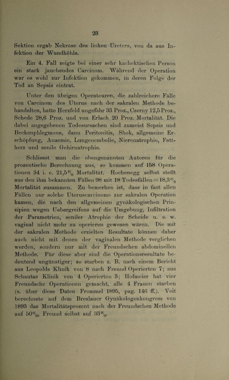 Sektion ergab Nekrose des linken Ureters, von da aus In¬ fektion der Wundhölile. Ein 4. Fall zeigte bei einer sehr kachektischen Person ein stark jauchendes Carcinom. Während der Operation war es wohl zur Infektion gekommen, in deren Folge der Tod an Sepsis eintrat. Unter den übrigen Operateuren, die zahlreichere Fälle von Carcinom des Uterus nach der sakralen Methode be¬ handelten, hatte Herzfeld ungefähr 33 Proz., Czerny 12,5Proz., Schede 28,6 Proz. und von Erlach 20 Proz. Mortalität. Die dabei angegebenen Todesursachen sind zumeist Sepsis und Beckenphlegmone, dann Peritonitis, Shok, allgemeine Er¬ schöpfung, Anaemie, Lungenembolie, Nierenatrophie, Fett¬ herz und senile Gehirnatrophie. Schliesst man die obengenannten Autoren für die prozentische Berechnung aus, so kommen auf 158 Opera¬ tionen 34 i. e. 21,5°|0 Mortalität. Hoehenegg selbst stellt aus den ihm bekannten Fällen 98 mit 18 Todesfällen—18,3°l0 Mortalität zusammen. Zu bemerken ist, dass in fast allen Fällen nur solche Uteruscarcinome zur sakralen Operation kamen, die nach den allgemeinen gynäkologischen Prin¬ zipien wegen Uebergreifens auf die Umgebung, Infiltration der Parametrien, seniler Atrophie der Scheide u. s. w. vaginal nicht mehr zu operieren gewesen wären. Die mit der sakralen Methode erzielten Besultate können daher auch nicht mit denen der vaginalen Methode verglichen werden, sondern nur mit der Freundschen abdominellen Methode. Für diese aber sind die Operationsresultate be¬ deutend ungünstiger; so starben z. B. nach einem Bericht aus Leopolds Klinik von 8 nach Freund Operierten 7; aus Schautas Klinik von 4 Operierten 3; Hofmeier hat vier Freundsche Operationen gemacht, alle 4 Frauen starben (s. über diese Daten Frommei 1895, pag. 146 ff.). Veit berechnete auf dem Breslauer Gynäkologenkongress von 1893 das Mortalitätsprozent nach der Freundschen Methode auf 50°|q, Freund selbst auf 33°|0.